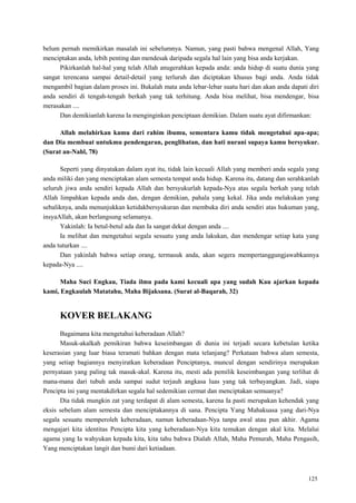 125
belum pernah memikirkan masalah ini sebelumnya. Namun, yang pasti bahwa mengenal Allah, Yang
menciptakan anda, lebih penting dan mendesak daripada segala hal lain yang bisa anda kerjakan.
Pikirkanlah hal-hal yang telah Allah anugerahkan kepada anda: anda hidup di suatu dunia yang
sangat terencana sampai detail-detail yang terluruh dan diciptakan khusus bagi anda. Anda tidak
mengambil bagian dalam proses ini. Bukalah mata anda lebar-lebar suatu hari dan akan anda dapati diri
anda sendiri di tengah-tengah berkah yang tak terhitung. Anda bisa melihat, bisa mendengar, bisa
merasakan ....
Dan demikianlah karena Ia menginginkan penciptaan demikian. Dalam suatu ayat difirmankan:
Allah melahirkan kamu dari rahim ibumu, sementara kamu tidak mengetahui apa-apa;
dan Dia membuat untukmu pendengaran, penglihatan, dan hati nurani supaya kamu bersyukur.
(Surat an-Nahl, 78)
Seperti yang dinyatakan dalam ayat itu, tidak lain kecuali Allah yang memberi anda segala yang
anda miliki dan yang menciptakan alam semesta tempat anda hidup. Karena itu, datang dan serahkanlah
seluruh jiwa anda sendiri kepada Allah dan bersyukurlah kepada-Nya atas segala berkah yang telah
Allah limpahkan kepada anda dan, dengan demikian, pahala yang kekal. Jika anda melakukan yang
sebaliknya, anda menunjukkan ketidakbersyukuran dan membuka diri anda sendiri atas hukuman yang,
insyaAllah, akan berlangsung selamanya.
Yakinlah: Ia betul-betul ada dan Ia sangat dekat dengan anda ....
Ia melihat dan mengetahui segala sesuatu yang anda lakukan, dan mendengar setiap kata yang
anda tuturkan ....
Dan yakinlah bahwa setiap orang, termasuk anda, akan segera mempertanggungjawabkannya
kepada-Nya ....
Maha Suci Engkau, Tiada ilmu pada kami kecuali apa yang sudah Kau ajarkan kepada
kami, Engkaulah Matatahu, Maha Bijaksana. (Surat al-Baqarah, 32)
KOVER BELAKANG
Bagaimana kita mengetahui keberadaan Allah?
Masuk-akalkah pemikiran bahwa keseimbangan di dunia ini terjadi secara kebetulan ketika
keserasian yang luar biasa teramati bahkan dengan mata telanjang? Perkataan bahwa alam semesta,
yang setiap bagiannya menyiratkan keberadaan Penciptanya, muncul dengan sendirinya merupakan
pernyataan yang paling tak masuk-akal. Karena itu, mesti ada pemilik keseimbangan yang terlihat di
mana-mana dari tubuh anda sampai sudut terjauh angkasa luas yang tak terbayangkan. Jadi, siapa
Pencipta ini yang mentakdirkan segala hal sedemikian cermat dan menciptakan semuanya?
Dia tidak mungkin zat yang terdapat di alam semesta, karena Ia pasti merupakan kehendak yang
eksis sebelum alam semesta dan menciptakannya di sana. Pencipta Yang Mahakuasa yang dari-Nya
segala sesuatu memperoleh keberadaan, namun keberadaan-Nya tanpa awal atau pun akhir. Agama
mengajari kita identitas Pencipta kita yang keberadaan-Nya kita temukan dengan akal kita. Melalui
agama yang Ia wahyukan kepada kita, kita tahu bahwa Dialah Allah, Maha Pemurah, Maha Pengasih,
Yang menciptakan langit dan bumi dari ketiadaan.
 