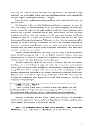 13
segala yang anda lihat di sekitar anda: tubuh anda, kursi yang anda duduki, buku yang ada di tangan
anda, langit yang terlihat melalui jendela, tanah, beton, buah-buahan, tanaman, semua makhluk hidup
dan segala yang bisa anda bayangkan itu memasuki kehidupan.
Lantas, terbuat dari apakah atom itu, bagian pembangun segala sesuatu, dan jenis struktur apa
yang atom miliki?
Bila kita periksa struktur atom, kita lihat bahwa semua bagiannya mempunyai tata aturan dan
disain yang menonjol. Setiap atom mempunyai nukleus yang mengandung protron dan neutron yang
jumlahnya tertentu. Di samping itu, ada elektron-elektron yang bergerak mengelilingi nukleus dalam
suatu orbit yang tetap dengan kecepatan 1.000 km per detik.11
Jumlah elektron suatu atom sama dengan
jumlah protonnya, karena proton yang bermuatan positif dan elektron yang bermuatan negatif selalu
seimbang satu sama lain. Jika salah satu dari jumlah ini berbeda, maka tidak ada atom karena
keseimbangan elektromagnetiknya terganggu. Nukleus atau inti atom, protron dan neutron yang ada di
dalamnya, dan elektron di sekitarnya selalu bergerak. Elektron-elektron ini berputar mengelilingi inti
atom mereka sendiri dan dengan kecepatan tertentu tanpa saling menyimpang. Kecepatannya selalu
seimbang dengan yang lainnya dan selalu menjaga kelangsungan hidup atomnya. Tidak pernah terjadi
salah-atur, perbedaan, atau pun perubahan.
Sangatlah gamblang bahwa kesatuan yang sangat teratur dan tertentu itu ada setelah peledakan
dahsyat yang berlangsung pada yang non-ada. Jika Ledakan Dahsyat itu merupakan ledakan yang
kebetulan dan tidak terkontrol, maka mestinya diikuti dengan kejadian acak dan tersebarnya segala yang
terbentuk itu dalam suatu kekacaubalauan yang luar biasa dahsyatnya.
Sebenarnya, tatanan yang tak bercacat telah berlaku di setiap tahap sejak awal keberadaannya.
Contohnya, alam semesta terbentuk di tempat dan waktu yang berbeda, namun begitu terorganisir
sehingga alam semesta seakan-akan dihasilkan dari satu-satunya pabrik dengan kesadaran masing-
masing. Mula-mula, elektron mendapati sendiri suatu nukleus dan mulai mengelilinginya. Kemudian,
atom-atom menyatu untuk membentuk zat, dan semuanya menghasilkan obyek-obyek yang bermakna,
bertujuan, dan masuk-akal. Sesuatu yang tidak wajar, mendua, tidak normal, tidak bermanfaat, dan tidak
bertujuan tidak pernah terjadi. Segala sesuatu, dari unit terkecil sampai unsur terbesar, terorganisir dan
mempunyai tujuan yang beragam.
KETERANGAN HALAMAN 29
Tatanan di dalam struktur atom itu mengatur segenap alam. Dengan atom dan
partikelnya yang bergerak dengan aturan tertentu, gunung-gunung tidak tercerai-berai, tanah
tidak terurai, langit tidak terbelah dan, singkatnya, zat disatukan bersama-sama dan konstan.
Semuanya ini merupakan bukti kuat adanya Pencipta, Yang Mahakuasa, dan menunjukkan
kenyataan bahwa segala sesuatu itu menjadi ada sesuai dengan kemauan-Nya kapan saja Ia kehendaki.
Dalam Al-Qur'an, Allah menunjukkan penciptaan-Nya sehingga:
Dialah Yang menciptakan langit dan bumi dengan sebenarnya; tatkala Ia berfirman,
“Jadilah!” maka ia pun jadi. Firman-Nya adalah kebenaran. (Surat al-An‟aam, 73)
 