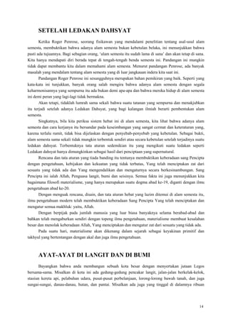 14
SETELAH LEDAKAN DAHSYAT
Ketika Roger Penrose, seorang fisikawan yang mendalami penelitian tentang asal-usul alam
semesta, membuktikan bahwa adanya alam semesta bukan kebetulan belaka, ini menunjukkan bahwa
pasti ada tujuannya. Bagi sebagian orang, ‗alam semesta itu sudah lama di sana‘ dan akan tetap di sana.
Kita hanya mendapati diri berada tepat di tengah-tengah benda semesta ini. Pandangan ini mungkin
tidak dapat membantu kita dalam memahami alam semesta. Menurut pandangan Penrose, ada banyak
masalah yang mendalam tentang alam semesta yang di luar jangkauan indera kita saat ini.
Pandangan Roger Penrose ini sesungguhnya merupakan bahan pemikiran yang baik. Seperti yang
kata-kata ini tunjukkan, banyak orang salah mengira bahwa adanya alam semesta dengan segala
keharmonisannya yang sempurna itu ada bukan demi apa-apa dan bahwa mereka hidup di alam semesta
ini demi peran yang lagi-lagi tidak bermakna.
Akan tetapi, tidaklah lumrah sama sekali bahwa suatu tatanan yang sempurna dan menakjubkan
itu terjadi setelah adanya Ledakan Dahsyat, yang bagi kalangan ilmiah berarti pembentukan alam
semesta.
Singkatnya, bila kita periksa sistem hebat ini di alam semesta, kita lihat bahwa adanya alam
semesta dan cara kerjanya itu bersandar pada keseimbangan yang sangat cermat dan keteraturan yang,
karena terlalu rumit, tidak bisa dijelaskan dengan penyebab-penyebab yang kebetulan. Sebagai bukti,
alam semesta sama sekali tidak mungkin terbentuk sendiri atau secara kebetulan setelah terjadinya suatu
ledakan dahsyat. Terbentuknya tata aturan sedemikian itu yang mengikuti suatu ledakan seperti
Ledakan dahsyat hanya dimungkinkan sebagai hasil dari penciptaan yang supernatural.
Rencana dan tata aturan yang tiada banding itu tentunya membuktikan keberadaan sang Pencipta
dengan pengetahuan, kebijakan dan kekuatan yang tidak terbatas, Yang telah menciptakan zat dari
sesuatu yang tidak ada dan Yang mengendalikan dan mengaturnya secara berkesinambungan. Sang
Pencipta ini ialah Allah, Penguasa langit, bumi dan seisinya. Semua fakta ini juga menunjukkan kita
bagaimana filosofi materialisme, yang hanya merupakan suatu dogma abad ke-19, diganti dengan ilmu
pengetahuan abad ke-20.
Dengan menguak rencana, disain, dan tata aturan hebat yang lazim ditemui di alam semesta itu,
ilmu pengetahuan modern telah membuktikan keberadaan Sang Pencipta Yang telah menciptakan dan
mengatur semua makhluk: yaitu, Allah.
Dengan berpijak pada jumlah manusia yang luar biasa banyaknya selama berabad-abad dan
bahkan telah mengaburkan sendiri dengan topeng ilmu pengetahuan, materialisme membuat kesalahan
besar dan menolak keberadaan Allah, Yang menciptakan dan mengatur zat dari sesuatu yang tidak ada.
Pada suatu hari, materialisme akan dikenang dalam sejarah sebagai keyakinan primitif dan
takhyul yang bertentangan dengan akal dan juga ilmu pengetahuan.
AYAT-AYAT DI LANGIT DAN DI BUMI
Bayangkan bahwa anda membangun sebuah kota besar dengan menyertakan jutaan Legos
bersama-sama. Misalkan di kota ini ada gedung-gedung pencakar langit, jalan-jalan berkelak-kelok,
stasiun kereta api, pelabuhan udara, pusat-pusat perbelanjaan, lorong-lorong bawah tanah, dan juga
sungai-sungai, danau-danau, hutan, dan pantai. Misalkan ada juga yang tinggal di dalamnya ribuan
 