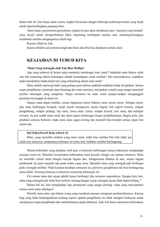 16
dalam bab ini, kita hanya akan secara singkat berurusan dengan beberapa pokok-persoalan yang layak
untuk dipertimbangkan panjang-lebar.
Akan tetapi, penyebutan-penyebutan singkat ini pun akan membantu para ‗manusia yang berakal‘
yang insyaf untuk memperhatikan fakta terpenting kehidupan mereka atau sekurang-kurangnya
membantu mereka mengingatnya sekali lagi.
Karena Allah itu Ada.
Karena Dialah asal pertama langit dan bumi dan Dia bisa dipahami melalui akal.
KEAJAIBAN DI TUBUH KITA
'Mata Yang Setengah-Jadi Tak Bisa Melihat'
Apa yang terbersit di benak anda manakala mendengar kata 'mata'? Sadarkah anda bahwa salah
satu hal terpenting dalam kehidupan adalah kemampuan untuk melihat? Jika menyadarinya, sudahkan
anda memikirkan tanda-tanda lain yang terkandung dalam mata anda?
Mata adalah sepotong bukti yang paling nyata bahwa makhluk-makhluk hidup diciptakan. Semua
organ penglihatan, termasuk mata binatang dan mata manusia, merupakan contoh yang sangat menonjol
perihal rancangan yang sempurna. Organ istimewa ini amat rumit sampai-sampai mengungguli
peralatan tercanggih di dunia ini.
Supaya mata dapat melihat, semua bagiannya harus bekerja sama secara serasi. Sebagai misal,
jika mata kehilangan kelopak, tetapi masih mempunyai semua bagian lain seperti kornea, selaput
penghubung, selaput pelangi, biji mata, lensa mata, retina, selaput koroid, urat mata, dan kelenjar
airmata, itu pun sudah amat rusak dan akan segera kehilangan fungsi penglihatannya. Begitu pula, jika
produksi airmata berhenti, maka mata akan segera kering dan menjadi buta kendati semua organ lain
masih ada.
KETERANGAN HALAMAN 33
Mata, yang memiliki struktur yang amat rumit, tidak bisa melihat bila bila tidak asa
salah satu unsurnya, umpamanya kelenjar air mata, kala tindakan melihat berlangsung.
'Rantai kebetulan' yang diajukan oleh para evolusionis kehilangan semua maknanya menghadapi
susunan rumit ini. Mustahil menjelaskan keberadaan mata kecuali sebagai zat ciptaan istimewa. Mata
itu memiliki sistem rumit dengan banyak bagian dan, sebagaimana dibahas di atas, semua bagian
pembentuk ini pasti menjadi ada pada waktu yang sama. Mustahil mata yang setengah-jadi berfungsi
pada 'setengah melihat'. Pada keadaan-keadaan semacam ini, peristiwa penglihatan tak bisa berlangsung
sama sekali. Seorang ilmuwan evolusionis menerima kebenaran ini:
Ciri umum mata dan sayap adalah hanya berfungsi jika tersusun sepenuhnya. Dengan kata lain,
mata yang setengah-jadi tidak bisa melihat; burung dengan sayap setengah-sayap tidak dapat terbang.13
Dalam hal ini, kita menghadapi lagi pertanyaan yang sangat penting: siapa yang menciptakan
semua unsur mata sekaligus?
Pemilik mata tentu saja bukan orang yang membuat putusan mengenai pembentukannya. Karena
bagi yang tiada berpengetahuan tentang seperti apakah penglihatan itu tidak mungkin berhasrat untuk
mempunyai organ penglihatan dan melekatkannya pada tubuhnya. Jadi, kita harus menerima keberadaan
 