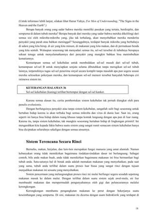 18
(Untuk informasi lebih lanjut, silakan lihat Harun Yahya, For Men of Understanding, "The Signs in the
Heaven and the Earth".)
Berapa banyak orang yang sadar bahwa mereka memiliki pasukan yang tertata, berdisiplin, dan
sempurna di dalam tubuh mereka? Berapa banyak dari mereka yang sadar bahwa mereka dikelilingi dari
semua sisi oleh mikroba-mikroba yang, jika tak terhalang, akan menyebabkan mereka menderita
penyakit yang parah atau bahkan meninggal? Sesungguhnya, terdapat banyak mikroba yang berbahaya
di udara yang kita hirup, di air yang kita minum, di makanan yang kita makan, dan di permukaan benda
yang kita sentuh. Walaupun seseorang tak menyadari semua itu, sel-sel tersebut di tubuhnya berupaya
sekuat tenaga untuk menyelamatkannya dari penyakit yang mungkin bahkan bisa menimbulkan
kematiannya.
Kemampuan semua sel kekebalan untuk membedakan sel-sel musuh dari sel-sel tubuh,
kemampuan sel-sel B untuk menyiapkan senjata selama dibutuhkan tanpa merugikan sel-sel tubuh
lainnya, terpenuhinya tugas sel-sel penerima sinyal secara komplit tanpa masalah apa pun segera seusai
mereka selesaikan pekerjaan mereka, dan kemampuan sel-sel memori tersebut hanyalah beberapa ciri
istimewa sistem ini.
KETERANGAN HALAMAN 36
Sel-sel kekebalan (kuning) terlihat bertempur dengan sel-sel kanker.
Karena semua alasan itu, cerita pembentukan sistem kekebalan tak pernah diangkat oleh para
penulis evolusionis.
Dengan berfungsinya penyakit atau tanpa sistem kekebalan, sangatlah sulit bagi seseorang untuk
bertahan hidup karena ia akan terbuka bagi semua mikroba dan virus di dunia luar. Saat ini, orang
seperti ini hanya bisa hidup dalam ruang khusus tanpa kontak langsung dengan apa pun di luar ruang.
Karena itu, tanpa sistem kekebalan, tak mungkin seseorang bertahan hidup di lingkungan primitif. Ini
mengarahkan kita kepada fakta bahwa suatu sistem yang sangat rumit semacam sistem kekebalan hanya
bisa diciptakan seluruhnya sekaligus dengan semua unsurnya.
Sistem Terencana Secara Rinci
Bernafas, makan, berjalan, dan lain-lain merupakan fungsi manusia yang amat alamiah. Namun
kebanyakan orang tidak memikirkan bagaimana tindakan-tindakan dasar ini berlangsung. Sebagai
contoh, bila anda makan buah, anda tidak memikirkan bagaimana makanan ini bisa bermanfaat bagi
tubuh anda. Satu-satunya hal di benak anda adalah memakan makanan yang menyehatkan; pada saat
yang sama, tubuh anda terlibat dalam suatu proses luar biasa yang sangat rinci dengan tujuan
menjadikan makanan ini sesuatu yang menyehatkan.
Sistem pencernaan yang melangsungkan proses rinci ini mulai berfungsi segera sesudah sepotong
makanan masuk ke dalam mulut. Dengan terlibat dalam suatu sistem sejak awal-mula, air liur
membasahi makanan dan mempermudah pengunyahannya oleh gigi dan peluncurannya melalui
kerongkongan.
Kerongkongan membantu pengangkutan makanan ke perut dengan bekerjanya suatu
keseimbangan yang sempurna. Di sini, makanan itu dicerna dengan asam hidroklorik yang terdapat di
 