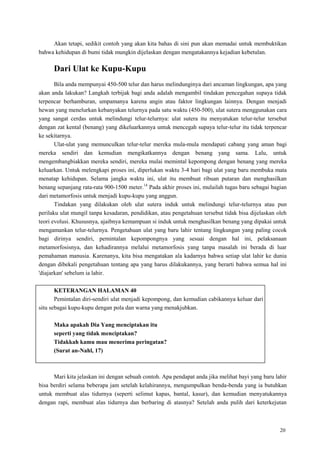 20
Akan tetapi, sedikit contoh yang akan kita bahas di sini pun akan memadai untuk membuktikan
bahwa kehidupan di bumi tidak mungkin dijelaskan dengan mengatakannya kejadian kebetulan.
Dari Ulat ke Kupu-Kupu
Bila anda mempunyai 450-500 telur dan harus melindunginya dari ancaman lingkungan, apa yang
akan anda lakukan? Langkah terbijak bagi anda adalah mengambil tindakan pencegahan supaya tidak
terpencar berhamburan, umpamanya karena angin atau faktor lingkungan lainnya. Dengan menjadi
hewan yang menelurkan kebanyakan telurnya pada satu waktu (450-500), ulat sutera menggunakan cara
yang sangat cerdas untuk melindungi telur-telurnya: ulat sutera itu menyatukan telur-telur tersebut
dengan zat kental (benang) yang dikeluarkannya untuk mencegah supaya telur-telur itu tidak terpencar
ke sekitarnya.
Ulat-ulat yang memunculkan telur-telur mereka mula-mula mendapati cabang yang aman bagi
mereka sendiri dan kemudian mengikatkannya dengan benang yang sama. Lalu, untuk
mengembangbiakkan mereka sendiri, mereka mulai memintal kepompong dengan benang yang mereka
keluarkan. Untuk melengkapi proses ini, diperlukan waktu 3-4 hari bagi ulat yang baru membuka mata
menatap kehidupan. Selama jangka waktu ini, ulat itu membuat ribuan putaran dan menghasilkan
benang sepanjang rata-rata 900-1500 meter.14
Pada akhir proses ini, mulailah tugas baru sebagai bagian
dari metamorfosis untuk menjadi kupu-kupu yang anggun.
Tindakan yang dilakukan oleh ulat sutera induk untuk melindungi telur-telurnya atau pun
perilaku ulat mungil tanpa kesadaran, pendidikan, atau pengetahuan tersebut tidak bisa dijelaskan oleh
teori evolusi. Khususnya, ajaibnya kemampuan si induk untuk menghasilkan benang yang dipakai untuk
mengamankan telur-telurnya. Pengetahuan ulat yang baru lahir tentang lingkungan yang paling cocok
bagi dirinya sendiri, pemintalan kepompongnya yang sesuai dengan hal ini, pelaksanaan
metamorfosisnya, dan kehadirannya melalui metamorfosis yang tanpa masalah ini berada di luar
pemahaman manusia. Karenanya, kita bisa mengatakan ala kadarnya bahwa setiap ulat lahir ke dunia
dengan dibekali pengetahuan tentang apa yang harus dilakukannya, yang berarti bahwa semua hal ini
'diajarkan' sebelum ia lahir.
KETERANGAN HALAMAN 40
Pemintalan diri-sendiri ulat menjadi kepompong, dan kemudian cabikannya keluar dari
situ sebagai kupu-kupu dengan pola dan warna yang menakjubkan.
Maka apakah Dia Yang menciptakan itu
seperti yang tidak menciptakan?
Tidakkah kamu mau menerima peringatan?
(Surat an-Nahl, 17)
Mari kita jelaskan ini dengan sebuah contoh. Apa pendapat anda jika melihat bayi yang baru lahir
bisa berdiri selama beberapa jam setelah kelahirannya, mengumpulkan benda-benda yang ia butuhkan
untuk membuat alas tidurnya (seperti selimut kapas, bantal, kasur), dan kemudian menyatukannya
dengan rapi, membuat alas tidurnya dan berbaring di atasnya? Setelah anda pulih dari keterkejutan
 