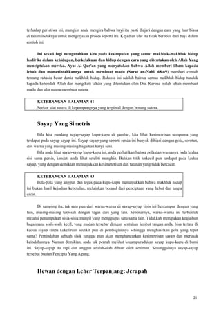 21
terhadap peristiwa ini, mungkin anda mengira bahwa bayi itu pasti diajari dengan cara yang luar biasa
di rahim induknya untuk mengerjakan proses seperti itu. Kejadian ulat itu tidak berbeda dari bayi dalam
contoh ini.
Ini sekali lagi mengarahkan kita pada kesimpulan yang sama: makhluk-makhluk hidup
hadir ke dalam kehidupan, berkelakuan dan hidup dengan cara yang ditentukan oleh Allah Yang
menciptakan mereka. Ayat Al-Qur'an yang menyatakan bahwa Allah memberi ilham kepada
lebah dan memerintahkannya untuk membuat madu (Surat an-Nahl, 68-69) memberi contoh
tentang rahasia besar dunia makhluk hidup. Rahasia ini adalah bahwa semua makhluk hidup tunduk
kepada kehendak Allah dan mengikuti takdir yang ditentukan oleh Dia. Karena inilah lebah membuat
madu dan ulat sutera membuat sutera.
KETERANGAN HALAMAN 41
Seekor ulat sutera di kepompongnya yang terpintal dengan benang sutera.
Sayap Yang Simetris
Bila kita pandang sayap-sayap kupu-kupu di gambar, kita lihat kesimetrisan sempurna yang
terdapat pada sayap-sayap ini. Sayap-sayap yang seperti renda ini banyak dihiasi dengan pola, sorotan,
dan warna yang masing-masing bagaikan karya seni.
Bila anda lihat sayap-sayap kupu-kupu ini, anda perhatikan bahwa pola dan warnanya pada kedua
sisi sama persis, kendati anda lihat seteliti mungkin. Bahkan titik terkecil pun terdapat pada kedua
sayap, yang dengan demikian menunjukkan kesimeterisan dan tatanan yang tidak bercacat.
KETERANGAN HALAMAN 43
Pola-pola yang anggun dan tegas pada kupu-kupu menunjukkan bahwa makhluk hidup
ini bukan hasil kejadian kebetulan, melainkan berasal dari penciptaan yang hebat dan tanpa
cacat.
Di samping itu, tak satu pun dari warna-warna di sayap-sayap tipis ini bercampur dengan yang
lain, masing-masing terpisah dengan tegas dari yang lain. Sebenarnya, warna-warna ini terbentuk
melalui penumpukan sisik-sisik mungil yang menggugus satu sama lain. Tidakkah merupakan keajaiban
bagaimana sisik-sisik kecil, yang mudah tersebar dengan sentuhan lembut tangan anda, bisa tertata di
kedua sayap tanpa kekeliruan sedikit pun di pembagiannya sehingga menghasilkan pola yang tepat
sama? Pemindahan sebuah sisik tunggal pun akan menghancurkan kesimetrisan sayap dan merusak
keindahannya. Namun demikian, anda tak pernah melihat kecampuradukan sayap kupu-kupu di bumi
ini. Sayap-sayap itu rapi dan anggun seolah-olah dibuat oleh seniman. Sesungguhnya sayap-sayap
tersebut buatan Pencipta Yang Agung.
Hewan dengan Leher Terpanjang: Jerapah
 