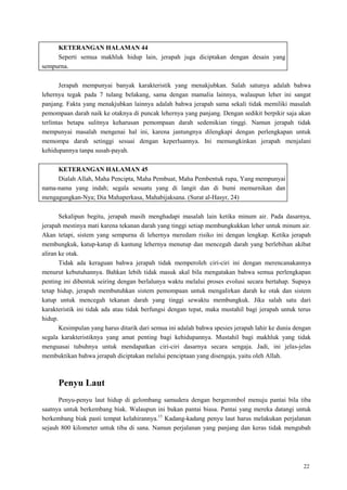 22
KETERANGAN HALAMAN 44
Seperti semua makhluk hidup lain, jerapah juga diciptakan dengan desain yang
sempurna.
Jerapah mempunyai banyak karakteristik yang menakjubkan. Salah satunya adalah bahwa
lehernya tegak pada 7 tulang belakang, sama dengan mamalia lainnya, walaupun leher ini sangat
panjang. Fakta yang menakjubkan lainnya adalah bahwa jerapah sama sekali tidak memiliki masalah
pemompaan darah naik ke otaknya di puncak lehernya yang panjang. Dengan sedikit berpikir saja akan
terlintas betapa sulitnya keharusan pemompaan darah sedemikian tinggi. Namun jerapah tidak
mempunyai masalah mengenai hal ini, karena jantungnya dilengkapi dengan perlengkapan untuk
memompa darah setinggi sesuai dengan keperluannya. Ini memungkinkan jerapah menjalani
kehidupannya tanpa susah-payah.
KETERANGAN HALAMAN 45
Dialah Allah, Maha Pencipta, Maha Pembuat, Maha Pembentuk rupa, Yang mempunyai
nama-nama yang indah; segala sesuatu yang di langit dan di bumi memurnikan dan
mengagungkan-Nya; Dia Mahaperkasa, Mahabijaksana. (Surat al-Hasyr, 24)
Sekalipun begitu, jerapah masih menghadapi masalah lain ketika minum air. Pada dasarnya,
jerapah mestinya mati karena tekanan darah yang tinggi setiap membungkukkan leher untuk minum air.
Akan tetapi, sistem yang sempurna di lehernya meredam risiko ini dengan lengkap. Ketika jerapah
membungkuk, katup-katup di kantung lehernya menutup dan mencegah darah yang berlebihan akibat
aliran ke otak.
Tidak ada keraguan bahwa jerapah tidak memperoleh ciri-ciri ini dengan merencanakannya
menurut kebutuhannya. Bahkan lebih tidak masuk akal bila mengatakan bahwa semua perlengkapan
penting ini dibentuk seiring dengan berlalunya waktu melalui proses evolusi secara bertahap. Supaya
tetap hidup, jerapah membutuhkan sistem pemompaan untuk mengalirkan darah ke otak dan sistem
katup untuk mencegah tekanan darah yang tinggi sewaktu membungkuk. Jika salah satu dari
karakteristik ini tidak ada atau tidak berfungsi dengan tepat, maka mustahil bagi jerapah untuk terus
hidup.
Kesimpulan yang harus ditarik dari semua ini adalah bahwa spesies jerapah lahir ke dunia dengan
segala karakteristiknya yang amat penting bagi kehidupannya. Mustahil bagi makhluk yang tidak
menguasai tubuhnya untuk mendapatkan ciri-ciri dasarnya secara sengaja. Jadi, ini jelas-jelas
membuktikan bahwa jerapah diciptakan melalui penciptaan yang disengaja, yaitu oleh Allah.
Penyu Laut
Penyu-penyu laut hidup di gelombang samudera dengan bergerombol menuju pantai bila tiba
saatnya untuk berkembang biak. Walaupun ini bukan pantai biasa. Pantai yang mereka datangi untuk
berkembang biak pasti tempat kelahirannya.15
Kadang-kadang penyu laut harus melakukan perjalanan
sejauh 800 kilometer untuk tiba di sana. Namun perjalanan yang panjang dan keras tidak mengubah
 
