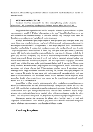 23
keadaan ini. Mereka tiba di pantai tempat kelahiran mereka untuk melahirkan keturunan mereka, apa
pun yang terjadi.
KETERANGAN HALAMAN 46
Dan dalam penciptaan kamu sendiri dan bahwa binatang-binatang tersebar (di seluruh
penjuru bumi), ada ayat-ayat bagi mereka yang benar-benar beriman. (Surat al-Jatsiyah, 4)
Sungguh luar biasa bagaimana suatu makhluk hidup bisa menemukan jalan kembalinya ke pantai
yang sama persis sesudah 20-25 tahun keberangkatannya dari sana.16
Yang lebih luar biasa, penyu laut
bisa menemukan arah tempat kelahirannya di kedalaman samudera yang cahayanya sedikit sekali, dan
kemudian membedakannya dari begitu banyak pantai yang serupa.
Akhirnya, ribuan musafir yang tanpa kompas ini mencapai pantai yang sama pada waktu yang
sama. Alasan yang melandasi pertemuan yang bertubi-tubi ini yang pada mulanya merupakan misteri itu
kini menjadi kejutan besar ketika akhirnya terkuak. Karena penyu-penyu tahu bahwa keturunan mereka
tidak bisa bertahan hidup di keadaan laut, mereka memendam telur mereka di bawah pasir di pantai.
Tetapi mengapa mereka semua bertemu di pantai yang sama pada waktu yang sama? Apakah bayi
mereka tidak akan bertahan hidup jika mereka melakukan hal yang sama di waktu yang berbeda dan di
pantai yang berlainan? Orang-orang yang melakukan penelitian mengenai topik ini dihadapkan dengan
situasi yang menarik. Ribuan keturunan di bawah pasir itu harus mengatasi sejumlah kendala besar
setelah memecahkan telur mereka dengan gumpalan keras pada kepala mereka. Bayi penyu seberat rata-
rata 31 gram ini tidak bisa secar sendiri-sendiri menggali lapisan tanah di atas mereka. Mereka semua
saling membantu. Ketika ribuan bayi penyu di pantai mulai menggali tanah, mereka membuatnya pada
permukaan pasir selama beberapa hari. Walau demikian, sebelum muncul di permukaan, mereka
menunggu sesaat hingga malam tiba. Ini karena pada siang hari, terdapat bahaya yang mengintai dari
para pemangsa. Di samping itu, akan cukup sulit bagi mereka untuk merangkak di atas pasir yang
terbakar oleh sinar matahari. Bila malam tiba, mereka naik ke permukaan setelah menyudahi proses
penggalian. Kendati gelap, mereka bekerja keras menuju laut dan berangkat dari pantai untuk kembali
ke sana pada 20-25 tahun kemudian.
Mustahil bagi bayi-bayi penyu ini untuk mengetahui bahwa mereka harus menggali jalan mereka
ke atas sesudah bermunculan dari telur mereka dan menunggu sesaat pada jarak tertentu dari laut. Sama
sekali tidak mungkin bagi mereka untuk mengetahui, tatkala masih terpendam di tanah, apakah ini siang
ataukah malam, bahwa para pemangsa terdapat di luar sana dan bahwa mereka bisa menjadi mangsa
predator, bahwa pasirnya terbakar karena matahari, bahwa ini bisa membahayakan mereka, dan bahwa
mereka harus bekerja keras menuju laut. Jadi, bagaimanakah pelaksanaan yang disengaja ini muncul?
Satu-satunya jawaban atas pertanyaan ini adalah bahwa bayi-bayi penyu ini telah agak
'terprogram' untuk berperilaku secara demikian, yang berarti bahwa Pencipta mereka telah mengilhami
mereka naluri yang menolong mereka menyelamatkan kehidupan mereka.
Kumbang Pengebom
 