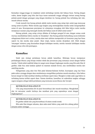 26
Kemudian rongga-rongga ini terpahami untuk melindungi mereka dari bahaya besar. Seiring dengan
waktu, damar lengket yang lolos dari kayu tusam memenuhi rongga sehingga rintisan sarang burung
pelatuk penuh dengan genangan yang dengan demikian ini, burung pelatuk bisa terlindung dari ular,
musuh terbesar mereka.
Corak menarik lain burung pelatuk adalah mulut mereka yang cukup tipis untuk juga menyusup
sarang semut di pohon. Mulut mereka juga lengket yang memungkinkan mereka untuk mengumpulkan
semut di sana. Kesempurnaan penciptaan ini selanjutnya terungkap oleh fakta bahwa mulut mereka
mempunyai susunan yang mencegah mereka dari bahaya asam di tubuh semut-semut.20
Burung pelatuk, yang setiap cirinya dibahas di berbagai paragraf di atas, dengan semua corak
rincinya membuktikan bahwa mereka itu 'diciptakan'. Jika burung pelatuk berkembang secara kebetulan
sebagaimana klaim teori evolusi, mereka akan mati sebelum memperoleh ciri konsisten yang luar biasa
seperti itu dan mereka akan punah. Akan tetapi, karena mereka diciptakan oleh Allah dengan
'rancangan' istimewa yang disesuaikan dengan kehidupan mereka, mereka memulai kehidupan mereka
dengan semua sifat-sifat pentingnya.
Kamuflase
Salah satu strategi pertahanan hewan adalah kamuflase. Beberapa hewan mempunyai
perlindungan khusus yang berupa struktur tubuh dan pewarnaan yang semuanya sesuai dengan habitat
mereka. Tubuh-tubuh makhluk hidup ini sangat serasi dengan lingkungan mereka yang bila anda lihat di
gambar, tidak bisa anda katakan apakah itu tanaman ataukah hewan, atau membedakan mereka dari
sekeliling mereka.
Sebagaimana yang akan kita lihat pada halaman-halaman berikut, keserupaan yang luar biasa
pada seekor serangga dengan daun membantunya mengalihkan perhatian musuh-musuhnya. Jelas bahwa
hewan mungil ini tidak membuat tubuhnya kelihatan seperti daun. Mungkin ia tidak sadar juga bahwa ia
terlindung karena terlihat seperti daun. Namun demikian, kamuflase ini sedemikian tangkas sehingga
segera mengena sebagai taktik pertahanan yang terencana secara khusus dan 'tercipta'.
KETERANGAN HALAMAN 53
Ular yang menyamarkan diri di pasir bersembunyi dari musuh-musuhnya. Mungkinkah
ular ini mewarnai sendiri kulitnya dan membuat pola yang sepenuhnya serasi dengan
lingkungannya?
KETERANGAN HALAMAN 54
Di gambar adalah ular yang bersembunyi di antara semak-semak.
Bila anda lihat dengan seksama, akan anda amati bahwa yang anda kira cabang pohon
ternyata seekor serangga.
 