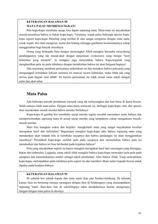 28
KETERANGAN HALAMAN 58
MATA PALSU MEMBINGUNGKAN!
Bila kupu-kupu membuka sayap, kita dapati sepasang mata. Mata-mata ini meyakinkan
musuh-musuhnya bahwa ia bukan kupu-kupu. Terutama, wajah palsu beberapa spesies kupu-
kupu seperti kupu-kupu Shonling yang terlihat di atas sangat sempurna dengan sinar mata,
corak wajah, alis mata mengerut, mulut dan hidung sehingga gambaran keseluruhannya cukup
menggetarkan bagi banyak musuhnya.
Orang yang berkepala batu dengan menyangkal Allah mungkin berusaha menyokong
pandangannya yang tak masuk-akal dengan penjelasan evolusionis yang berupa "teori
kebetulan yang menarik". Ia mungkin juga menyatakan bahwa 'kupu-kupulah yang
menghasilkan pola ini pada tubuhnya dengan memikirkan bahwa ini akan berguna baginya'.
Jika seseorang membuat pernyataan sedemikian ini dan menaksir bahwa pola-pola yang
mengungguli keindahan lukisan seniman ini muncul secara kebetulan, maka tidak ada yang
tersisa pada bagian 'ulul albab'. Ini karena pernyataan itu tidak sesuai sama sekali dengan
nalar dan akal sehat.
Mata Palsu
Ada beberapa metode pertahanan menarik yang tak terbayangkan dan luar biasa di dunia hewan.
Salah satunya ialah mata palsu. Dengan mata palsu semacam ini, berbagai kupu-kupu, ulat, dan spesies
ikan meyakinkan musuh mereka bahwa mereka 'berbahaya'.
Kupu-kupu di gambar kiri membuka sayap mereka segera sesudah merasakan suatu bahaya dan
mempertontonkan sepasang mata di setiap sayap mereka yang tampaknya cukup mengancam musuh-
musuh mereka.
Mari kita luangkan waktu dan berpikir: mungkinkah mata yang sangat meyakinkan tersebut
merupakan hasil dari kebetulan? Bagaimana mungkin kupu-kupu tahu bahwa sepasang mata yang
menakutkan akan tampak bila ia membuka sayapnya dan bahwa pandangan ini akan menggetarkan
musuhnya? Pernahkah kupu-kupu melihat pola pada sayapnya dan memutuskan bahwa pola ini
menakutkan dan bahwa ini bisa berfaedah pada kejadian bahaya?
Pola yang meyakinkan seperti itu hanya mungkin merupakan hasil dari rancangan yang disengaja,
bukan dari kebetulan. Lagipula, sama sekali tidak mungkin bahwa kupu-kupu menyadari pola-pola pada
sayapnya dan menemukannya sendiri sebagai taktik pembelaan. Jelas bahwa Allah, Yang menciptakan
kupu-kupu, melimpahkan pada tubuhnya pola seperti itu dan memberi ilham naluri kepada hewan untuk
dipakai pada keadaan bahaya.
KETERANGAN HALAMAN 59
Di sebelah kiri adalah kepala dan mata sejati ikan pari berduri-belakang. Di sebelah
kanan, ikan itu berenang menuju sarangnya dengan ekor di belakangnya yang menampakkan
sepasang 'mata'. Ikan-ikan lain di sekelilingnya takut mendekatinya karena mengiranya
bangun dengan mata palsu di ekornya.
 