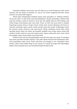 30
Perjuangan kehidupan teratai-teratai yang sulit dipercaya ini masih berlangsung setelah mereka
mencapai sinar dan oksigen di permukaan air, yang di sini mereka menggulung daun-daun raksasa
mereka ke atas supaya tidak tenggelam.
Mereka dapat melangsungkan kehidupan dengan semua pencegahan ini. Sekalipun demikian,
mereka tahu bahwa ini tidak cukup untuk perkembangbiakan. Mereka membutuhkan makhluk hidup
yang akan membawa serbuk-sari mereka ke teratai lain, dan makhluk hidup ini ialah kumbang yang
tercipta dengan ketertarikannya pada warna putih. Hewan ini lebih suka teratai putih ini daripada
bunga-bunga menarik lainnya di Sungai Amazon. Ketika teratai Amazon dikunjungi oleh hewan ini
yang akan melestarikan spesies mereka, mereka menutup semua daun mereka, membelenggu mereka,
dan menawari mereka serbuk-sari yang cukup banyak. Mereka membiarkan mereka bebas setelah
menyekap mereka selama satu malam, dan kemudian mengubah warna mereka supaya mereka tidak
membawa kembali serbuk-sari yang sama kepada mereka. Segera setelah putih murni, teratai meriah
lalu menghiasi sungai Amazon dengan warna merah-muda.
Bisakah rencana-rencana yang diperhitungkan secara baik dan tanpa cacat seperti itu merupakan
karya pucuk yang tidak menyadari segalanya? Tentu tidak. Mereka ialah hasil dari kebijaksanaan Allah,
Yang mengciptakan segala sesuatu. Semua seluk-beluk yang diringkas di sini menunjukkan bahwa
tanaman, seperti semua makhluk hidup di alam semesta ini, menjadi ada dengan telah diperlengkapi
dengan sistem yang paling sesuai, dan bersyukurlah kepada Pencipta mereka.
 