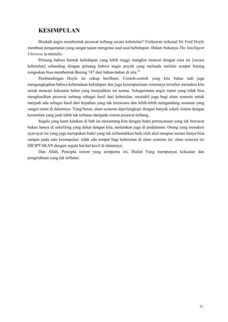 31
KESIMPULAN
Bisakah angin membentuk pesawat terbang secara kebetulan? Fisikawan terkenal Sir Fred Hoyle
membuat pengamatan yang sangat tajam mengenai asal-usul kehidupan. Dalam bukunya The Intelligent
Universe ia menulis:
Peluang bahwa bentuk kehidupan yang lebih tinggi mungkin muncul dengan cara ini [secara
kebetulan] sebanding dengan peluang bahwa angin puyuh yang melanda melalui tempat barang
rongsokan bisa membentuk Boeing 747 dari bahan-bahan di situ.22
Pembandingan Hoyle ini cukup berilham. Contoh-contoh yang kita bahas tadi juga
mengungkapkan bahwa keberadaan kehidupan dan juga kesempurnaan sistemnya tersebut memaksa kita
untuk mencari kekuatan hebat yang menjadikan ini semua. Sebagaimana angin topan yang tidak bisa
menghasilkan pesawat terbang sebagai hasil dari kebetulan, mustahil juga bagi alam semesta untuk
menjadi ada sebagai hasil dari kejadian yang tak terencana dan lebih-lebih mengandung susunan yang
sangat rumit di dalamnya. Yang benar, alam semesta diperlengkapi dengan banyak sekali sistem dengan
kerumitan yang jauh lebih tak terbatas daripada sistem pesawat terbang.
Segala yang kami katakan di bab ini menantang kita dengan bukti perencanaan yang tak bercacat
bukan hanya di sekeliling yang dekat dengan kita, melainkan juga di pedalaman. Orang yang menaksir
ayat-ayat ini yang juga merupakan bukti yang tak terbantahkan baik oleh akal maupun nurani hanya bisa
sampai pada satu kesimpulan: tidak ada tempat bagi kebetulan di alam semesta ini; alam semesta ini
DICIPTAKAN dengan segala hal-hal kecil di dalamnya.
Dan Allah, Pencipta sistem yang sempurna ini, Dialah Yang mempunyai kekuatan dan
pengetahuan yang tak terbatas.
 