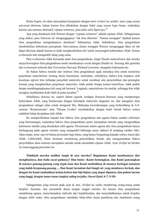 33
Kalau begitu, ini akan menyajikan kesejajaran dengan teori evolusi itu sendiri, teori yang secara
universal diterima, bukan karena bisa dibuktikan dengan bukti yang secara logis benar, melainkan
karena satu-satunya alternatif, ciptaan istimewa, jelas-jelas sulit dipercaya.24
Apa yang dimaksud oleh Watson dengan ―ciptaan istimewa‖ adalah ciptaan Allah. Sebagaimana
yang diakui, para ilmuwan ini menganggapnya ―tak bisa diterima‖. Namun mengapa? Apakah karena
ilmu pengetahuan mengatakannya demikian? Sebenarnya tidak. Sebaliknya, ilmu pengetahuan
membuktikan kebenaran penciptaan. Satu-satunya alasan mengapa Watson menganggap fakta ini tak
dapat diterima adalah karena ia telah mengkondisikan diri untuk menyangkal keberadaan Allah. Semua
evolusionis lain mengambil sikap yang sama.
Para evolusionis tidak bersandar pada ilmu pengetahuan, tetapi filsafat materialisme dan mereka
menyelewengkan ilmu pengetahuan untuk membuatnya cocok dengan filsafat ini. Seorang ahli genetika
dan evolusionis terkenal dari Universitas Harvard, Richard Lewontin, mengakui kebenaran ini:
Ini bukan bahwa metode dan institusi ilmu pengetahuan agak memaksa kita untuk menerima
penjelasan materialisme tentang dunia fenomenal, melainkan, sebaliknya, bahwa kita terpaksa oleh
kesetiaan apriori kita terhadap penyebab materialis untuk membuat alat penyelidikan dan perangkat
konsep yang menghasilkan penjelasan materialis, tidak peduli betapa konter-intuitifnya, tidak peduli
betapa membingungkannya hal yang tak berawal. Lagipula, materialisme itu mutlak, sehingga kita tidak
mungkin membiarkan Kaki Ilahi di pintu tersebut.25
Sebaliknya, dewasa ini, seperti dalam sejarah, terdapat ilmuwan-ilmuwan yang mempertegas
keberadaan Allah, yang berlawanan dengan kelompok materialis dogmatis ini, dan mengakui ilmu
pengetahuan sebagai jalan untuk mengenal Dia. Beberapa kecenderungan yang berkembang di A.S.
semisal ―Kreasionisme‖ atau ―Desain Cerdas‖ membuktikan dengan bukti ilmiah bahwa semua
makhluk hidup diciptakan oleh Allah.
Ini memperlihatkan kepada kita bahwa ilmu pengetahuan dan agama bukan sumber informasi
yang bertentangan, melainkan bahwa ilmu pengetahuan justru merupakan metode yang mengesahkan
kebenaran mutlak yang disediakan oleh agama. Perseteruan antara agama dan ilmu pengetahuan hanya
berlangsung pada agama tertentu yang mengambil beberapa unsur takhyul di samping sumber ilahi.
Akan tetapi, tentu saja ini bukan persoalan bagi Islam, yang hanya bergantung kepada wahyu murni dari
Allah. Lebih-lebih, Islam terutama mendorong penyelidikan ilmiah, dan mengumumkan bahwa
penyelidikan alam semesta merupakan metode untuk merambah ciptaan Allah. Ayat Al-Qur‘an berikut
ini menyinggung persoalan ini:
Tidakkah mereka melihat langit di atas mereka? Bagaimana Kami membuatnya dan
menghiasinya, dan tiada cacat padanya? Dan bumi—Kami bentangkan, dan Kami pancangkan
di atasnya gunung-gunung yang tegak kuat dan Kami tumbuhkan di atasnya berbagai tanaman
yang indah berpasang-pasang. ... Dan Kami turunkan dari langit air yang membawa berkah, dan
dengan itu Kami tumbuhkan kebun-kebun dan biji-bijian yang dapat dipanen; dan pohon kurma
yang tinggi, dengan tunas-tunas tangkai saling terjalin. (Surat Qaaf, 6-7, 9-10)
Sebagaimana yang tersirat pada ayat di atas, Al-Qur‘an selalu mendorong orang-orang untuk
berpikir, bernalar, dan merambah dunia tempat tinggal mereka. Ini karena ilmu pengetahuan
mendukung agama, menyelamatkan individu dari kejahiliyahan, dan menyebabkannya untuk berpikir
dengan lebih sadar; ilmu pengetahuan membuka lebar-lebar dunia pemikiran dan membantu orang
 