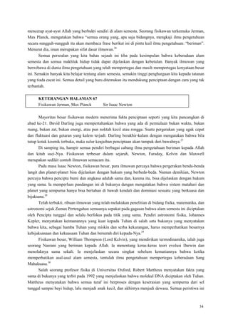 34
mencerap ayat-ayat Allah yang berbukti sendiri di alam semesta. Seorang fisikawan terkemuka Jerman,
Max Planck, mengatakan bahwa ―semua orang yang, apa saja bidangnya, mengkaji ilmu pengetahuan
secara sungguh-sungguh itu akan membaca frase berikut ini di pintu kuil ilmu pengetahuan: ―beriman‖.
Menurut dia, iman merupakan sifat dasar ilmuwan.26
Semua persoalan yang kita bahas sejauh ini tiba pada kesimpulan bahwa keberadaan alam
semesta dan semua makhluk hidup tidak dapat dijelaskan dengan kebetulan. Banyak ilmuwan yang
berwibawa di dunia ilmu pengetahuan yang telah mempertegas dan masih mempertegas kenyataan besar
ini. Semakin banyak kita belajar tentang alam semesta, semakin tinggi penghargaan kita kepada tatanan
yang tiada cacat ini. Semua detail yang baru ditemukan itu mendukung penciptaan dengan cara yang tak
terbantah.
KETERANGAN HALAMAN 67
Fisikawan Jerman, Max Planck Sir Isaac Newton
Mayoritas besar fisikawan modern menerima fakta penciptaan seperti yang kita pancangkan di
abad ke-21. David Darling juga mempertahankan bahwa yang ada di permulaan bukan waktu, bukan
ruang, bukan zat, bukan energi, atau pun noktah kecil atau rongga. Suatu pergerakan yang agak cepat
dan fluktuasi dan getaran yang kalem terjadi. Darling berakhir-kalam dengan mengatakan bahwa bila
tutup kotak kosmik terbuka, maka sulur keajaiban penciptaan akan tampak dari bawahnya.27
Di samping itu, hampir semua pendiri berbagai cabang ilmu pengetahuan beriman kepada Allah
dan kitab suci-Nya. Fisikawan terbesar dalam sejarah, Newton, Faraday, Kelvin dan Maxwell
merupakan sedikit contoh ilmuwan semacam itu.
Pada masa Isaac Newton, fisikawan besar, para ilmuwan percaya bahwa pergerakan benda-benda
langit dan planet-planet bisa dijelaskan dengan hukum yang berbeda-beda. Namun demikian, Newton
percaya bahwa pencipta bumi dan angkasa adalah sama dan, karena itu, bisa dijelaskan dengan hukum
yang sama. Ia memperluas pandangan ini di bukunya dengan mengatakan bahwa sistem matahari dan
planet yang sempurna hanya bisa bertahan di bawah kendali dan dominasi sesuatu yang berkuasa dan
bijaksana.28
Telah terbukti, ribuan ilmuwan yang telah melakukan penelitian di bidang fisika, matematika, dan
astronomi sejak Zaman Pertengahan semuanya sepakat pada gagasan bahwa alam semesta ini diciptakan
oleh Pencipta tunggal dan selalu berfokus pada titik yang sama. Pendiri astronomi fisika, Johannes
Kepler, menyatakan keimanannya yang kuat kepada Tuhan di salah satu bukunya yang menyatakan
bahwa kita, sebagai hamba Tuhan yang miskin dan serba kekurangan, harus memperhatikan besarnya
kebijaksanaan dan kekuasaan Tuhan dan berserah diri kepada-Nya.29
Fisikawan besar, William Thompson (Lord Kelvin), yang mendirikan termodinamika, ialah juga
seorang Nasrani yang beriman kepada Allah. Ia menentang keras-keras teori evolusi Darwin dan
menolaknya sama sekali. Ia menjelaskan secara singkat sebelum kematiannya bahwa ketika
memperhatikan asal-usul alam semesta, tentulah ilmu pengetahuan mempertegas keberadaan Sang
Mahakuasa.30
Salah seorang profesor fisika di Universitas Oxford, Robert Mattheus menyatakan fakta yang
sama di bukunya yang terbit pada 1992 yang menjelaskan bahwa molekul DNA diciptakan oleh Tuhan.
Mattheus menyatakan bahwa semua taraf ini berproses dengan keserasian yang sempurna dari sel
tunggal sampai bayi hidup, lalu menjadi anak kecil, dan akhirnya menjadi dewasa. Semua peristiwa ini
 