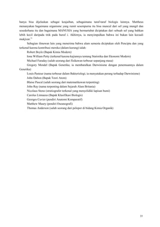 35
hanya bisa dijelaskan sebagai keajaiban, sebagaimana taraf-taraf biologis lainnya. Mattheus
menanyakan bagaimana organisme yang rumit sesempurna itu bisa muncul dari sel yang mungil dan
sesederhana itu dan bagaimana MANUSIA yang bermartabat diciptakan dari sebuah sel yang bahkan
lebih kecil daripada titik pada huruf i. Akhirnya, ia menyimpulkan bahwa ini bukan lain kecuali
mukjizat.31
Sebagian ilmuwan lain yang menerima bahwa alam semesta diciptakan oleh Pencipta dan yang
terkenal karena kontribusi mereka (dalam kurung) ialah:
Robert Boyle (Bapak Kimia Modern)
Iona William Petty (terkenal karena kajiannya tentang Statistika dan Ekonomi Modern)
Michael Faraday (salah seorang dari fisikawan terbesar sepanjang masa)
Gregory Mendel (Bapak Genetika; ia membatalkan Darwinisme dengan penemuannya dalam
Genetika)
Louis Pasteur (nama terbesar dalam Bakteriologi; ia menyatakan perang terhadap Darwinisme)
John Dalton (Bapak Teori Atom)
Blaise Pascal (salah seorang dari matematikawan terpenting)
John Ray (nama terpenting dalam Sejarah Alam Britania)
Nicolaus Steno (stratiografer terkenal yang menyelidiki lapisan bumi)
Carolus Linnaeus (Bapak Klasifikasi Biologis)
Georges Cuvier (pendiri Anatomi Komparatif)
Matthew Maury (pendiri Oseanografi)
Thomas Anderson (salah seorang dari pelopor di bidang Kimia Organik)
 