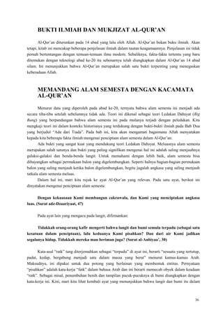 36
BUKTI ILMIAH DAN MUKJIZAT AL-QUR‟AN
Al-Qur‘an diturunkan pada 14 abad yang lalu oleh Allah. Al-Qur‘an bukan buku ilmiah. Akan
tetapi, kitab ini mencakup beberapa penjelasan ilmiah dalam tautan keagamaannya. Penjelasan ini tidak
pernah bertentangan dengan temuan-temuan ilmu modern. Sebaliknya, fakta-fakta tertentu yang baru
ditemukan dengan teknologi abad ke-20 itu sebenarnya telah diungkapkan dalam Al-Qur‘an 14 abad
silam. Ini menunjukkan bahwa Al-Qur‘an merupakan salah satu bukti terpenting yang menegaskan
keberadaan Allah.
MEMANDANG ALAM SEMESTA DENGAN KACAMATA
AL-QUR‟AN
Menurut data yang diperoleh pada abad ke-20, ternyata bahwa alam semesta ini menjadi ada
secara tiba-tiba setelah sebelumnya tidak ada. Teori ini dikenal sebagai teori Ledakan Dahsyat (Big
Bang) yang berpandangan bahwa alam semesta ini pada mulanya terjadi dengan peledakan. Kita
mengkaji teori ini dalam konteks historisnya yang terdukung dengan bukti-bukti ilmiah pada Bab Dua
yang berjudul ―Ada dari Tiada‖. Pada bab ini, kita akan mengamati bagaimana Allah menyatakan
kepada kita beberapa fakta ilmiah mengenai penciptaan alam semesta dalam Al-Qur‘an.
Ada bukti yang sangat kuat yang mendukung teori Ledakan Dahsyat. Meluasnya alam semesta
merupakan salah satunya dan bukti yang paling signifikan mengenai hal ini adalah saling menjauhnya
galaksi-galaksi dan benda-benda langit. Untuk memahami dengan lebih baik, alam semesta bisa
dibayangkan sebagai permukaan balon yang digelembungkan. Seperti halnya bagian-bagian permukaan
balon yang saling menjauh ketika balon digelembungkan, begitu jugalah angkasa yang saling menjauh
tatkala alam semesta meluas.
Dalam hal ini, mari kita rujuk ke ayat Al-Qur‘an yang relevan. Pada satu ayat, berikut ini
dinyatakan mengenai penciptaan alam semesta:
Dengan kekuasaan Kami membangun cakrawala, dan Kami yang menciptakan angkasa
luas. (Surat adz-Dzaariyaat, 47)
Pada ayat lain yang mengacu pada langit, difirmankan:
Tidakkah orang-orang kafir mengerti bahwa langit dan bumi semula terpadu (sebagai satu
kesatuan dalam penciptaan), lalu keduanya Kami pisahkan? Dan dari air Kami jadikan
segalanya hidup. Tidakkah mereka mau beriman juga? (Surat al-Anbiyaa‟, 30)
Kata-asal ―ratk‖ tang diterjemahkan sebagai ―terpadu‖ di ayat ini, berarti ―sesuatu yang tertutup,
padat, kedap, bergabung menjadi satu dalam massa yang berat‖ menurut kamus-kamus Arab.
Maksudnya, ini dipakai untuk dua potong yang berlainan yang membentuk entitas. Pernyataan
―pisahkan‖ adalah kata-kerja ―fatk‖ dalam bahasa Arab dan ini berarti memecah obyek dalam keadaan
―ratk‖. Sebagai misal, penumbuhan benih dan tampilan pucuk-pucuknya di bumi diungkapkan dengan
kata-kerja ini. Kini, mari kita lihat kembali ayat yang menunjukkan bahwa langit dan bumi itu dalam
 