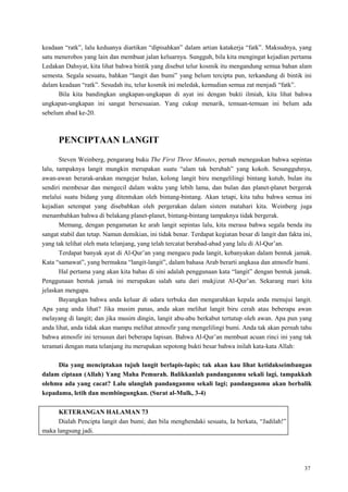 37
keadaan ―ratk‖, lalu keduanya diartikan ―dipisahkan‖ dalam artian katakerja ―fatk‖. Maksudnya, yang
satu menerobos yang lain dan membuat jalan keluarnya. Sungguh, bila kita mengingat kejadian pertama
Ledakan Dahsyat, kita lihat bahwa bintik yang disebut telur kosmik itu mengandung semua bahan alam
semesta. Segala sesuatu, bahkan ―langit dan bumi‖ yang belum tercipta pun, terkandung di bintik ini
dalam keadaan ―ratk‖. Sesudah itu, telur kosmik ini meledak, kemudian semua zat menjadi ―fatk‖.
Bila kita bandingkan ungkapan-ungkapan di ayat ini dengan bukti ilmiah, kita lihat bahwa
ungkapan-ungkapan ini sangat bersesuaian. Yang cukup menarik, temuan-temuan ini belum ada
sebelum abad ke-20.
PENCIPTAAN LANGIT
Steven Weinberg, pengarang buku The First Three Minutes, pernah menegaskan bahwa sepintas
lalu, tampaknya langit mungkin merupakan suatu ―alam tak berubah‖ yang kokoh. Sesungguhnya,
awan-awan berarak-arakan mengejar bulan, kolong langit biru mengelilingi bintang kutub, bulan itu
sendiri membesar dan mengecil dalam waktu yang lebih lama, dan bulan dan planet-planet bergerak
melalui suatu bidang yang ditentukan oleh bintang-bintang. Akan tetapi, kita tahu bahwa semua ini
kejadian setempat yang disebabkan oleh pergerakan dalam sistem matahari kita. Weinberg juga
menambahkan bahwa di belakang planet-planet, bintang-bintang tampaknya tidak bergerak.
Memang, dengan pengamatan ke arah langit sepintas lalu, kita merasa bahwa segala benda itu
sangat stabil dan tetap. Namun demikian, ini tidak benar. Terdapat kegiatan besar di langit dan fakta ini,
yang tak telihat oleh mata telanjang, yang telah tercatat berabad-abad yang lalu di Al-Qur‘an.
Terdapat banyak ayat di Al-Qur‘an yang mengacu pada langit, kebanyakan dalam bentuk jamak.
Kata ―samawat‖, yang bermakna ―langit-langit‖, dalam bahasa Arab berarti angkasa dan atmosfir bumi.
Hal pertama yang akan kita bahas di sini adalah penggunaan kata ―langit‖ dengan bentuk jamak.
Penggunaan bentuk jamak ini merupakan salah satu dari mukjizat Al-Qur‘an. Sekarang mari kita
jelaskan mengapa.
Bayangkan bahwa anda keluar di udara terbuka dan mengarahkan kepala anda menujui langit.
Apa yang anda lihat? Jika musim panas, anda akan melihat langit biru cerah atau beberapa awan
melayang di langit; dan jika musim dingin, langit abu-abu berkabut tertutup oleh awan. Apa pun yang
anda lihat, anda tidak akan mampu melihat atmosfir yang mengelilingi bumi. Anda tak akan pernah tahu
bahwa atmosfir ini tersusun dari beberapa lapisan. Bahwa Al-Qur‘an membuat acuan rinci ini yang tak
teramati dengan mata telanjang itu merupakan sepotong bukti besar bahwa inilah kata-kata Allah:
Dia yang menciptakan tujuh langit berlapis-lapis; tak akan kau lihat ketidakseimbangan
dalam ciptaan (Allah) Yang Maha Pemurah. Balikkanlah pandanganmu sekali lagi, tampakkah
olehmu ada yang cacat? Lalu ulanglah pandanganmu sekali lagi; pandanganmu akan berbalik
kepadamu, letih dan membingungkan. (Surat al-Mulk, 3-4)
KETERANGAN HALAMAN 73
Dialah Pencipta langit dan bumi; dan bila menghendaki sesuatu, Ia berkata, ―Jadilah!‖
maka langsung jadi.
 