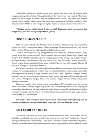 38
Angkasa bisa dibayangkan sebagai rongga besar: rongga amat besar yang tak berbatas, suatu
rongga yang mengandung bintang-bintang, planet-planet, dan benda-benda yang bergerak. Akan tetapi,
angkasa itu bukan rongga itu sendiri. Angkasa merupakan suatu ―sistem‖ yang terdiri atas berbagai
bintang, sistem matahari, planet, satelit, dan komet yang semuanya tak terhitung banyaknya. Telah
dinyatakan dalam Al-Qur‘an bahwa langit dan angkasa diciptakan tanpa cacat dalam ―tatanan besar‖:
Tidakkah mereka melihat langit di atas mereka? Bagaimana Kami membuatnya dan
menghiasinya, dan tiada cacat padanya? (Surat Qaaf, 6)
BINTANG DAN PLANET
Mari kita amati maksud kata ―bintang‖ dalam Al-Qur‘an. Bintang-bintang yang ditunjukkan
dengan kata ―najm‖ (bintang) dan ―kandil‖ (pelita) mempunyai dua fungsi utama seperti yang tersirat
dalam ayat-ayat. Mereka sumber cahaya dan dimanfaatkan untuk navigasi.
Terutama dalam ayat-ayat yang menggambarkan hari kebangkitan, ditekankan bahwa cahaya
bintang keluar dan menjadi mengecil. Untuk matahari, yang merupakan bintang juga, dipakai kata
―kandil‖. Kata ―kandil‖ digunakan juga bila mengacu pada bintang-bintang yang menghiasi langit.
Sekalipun demikian, ada perbedaan yang amat penting ketika kata ―nur‖ (sinar) dipakai untuk bulan.
Dengan cara ini, bintang dan bukan bintang saling berbeda. Fakta ini, yang tidak mungkin diketahui 14
abad silam, merupakan satu mukjizat Al-Qur‘an.
Kita telah menyebutkan bahwa fungsi-kedua bintang-bintang sebagaimana yang dirujuk dalam
ayat-ayat itu merupakan pedoman navigasi. Ayat ini menjelaskan bahwa manusia dapat menentukan
arah dengan bantuan bintang di langit. Di semua ayat ini, kata ―najm‖ digunakan. Sungguh, sebelum
penemuan kompas, yang mempunyai peran yang sangat penting pada awal-mula penemuan geografis
pada Zaman Pertengahan, navigasi hanya bisa terwujud dengan bantuan bintang-bintang pada
perjalanan malam hari.
Bagaimana mungkin bahwa bintang-bintang menunjukkan arah? Ini mungkin hanya jika tersusun
dalam suatu tatanan di tempat tinggal tetap mereka. Jika suatu bintang terlihat di suatu tempat pada
suatu malam, dan di tempat lain pada malam lain, maka dengan ini mustahil mendapatkannya. Dalam
komnteks ini, tempat tertentu yang di situ bintang-bintang muncul di langit menjadi sangat penting.
Dalam Al-Qur‘an, Allah berfirman:
Selanjutnya, Aku bersumpah demi tempat-tempat terbenamnya bintang-bintang, dan itu
sungguh suatu sumpah yang amat besar kalau kamu tahu. (Surat al-Waaqi‟ah, 75-76)
MATAHARI DAN BULAN
Ada banyak ayat dalam Al-Qur‘an yang menyebut matahari dan bulan. Bila kata-kata Arab ini
diselidiki, terungkaplah sifat yang menarik. Pada ayat-ayat ini, kata ―siraj‖ (lampu) dan ―wahhaj‖
(terang-membara) dipakai untuk matahari. Untuk bulan, kata ―munir‖ (cerah berbinar-binar) digunakan.
Sungguh, manakala matahari menghasilkan panas dan cahaya yang amat besar sebagai akibat dari reaksi
 
