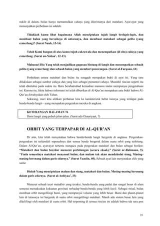 39
nuklir di dalam, bulan hanya memantulkan cahaya yang diterimanya dari matahari. Ayat-ayat yang
menunjukkan perbedaan ini adalah:
Tidakkah kamu lihat bagaimana Allah menciptakan tujuh langit berlapis-lapis, dan
membuat bulan yang bercahaya di antaranya, dan membuat matahari sebagai pelita (yang
cemerlang)? (Surat Nuuh, 15-16)
Telah Kami bangun di atas kamu tujuh cakrawala dan menempatkan (di situ) cahaya yang
cemerlang. (Surat an-Nabaa‟, 12-13)
Mahasuci Dia Yang telah menjadikan gugusan bintang di langit dan menempatkan sebuah
pelita (yang cemerlang) dan sebuah bulan yang memberi penerangan. (Surat al-Furqaan, 61)
Perbedaan antara matahari dan bulan itu sungguh merupakan bukti di ayat ini. Yang satu
dilukiskan sebagai sumber cahaya dan yang lain sebagai pemantul cahaya. Mustahil rincian seperti itu
telah diketahui pada waktu itu. Baru berabad-abad kemudian manusia mulai mempunyai pengetahuan
ini. Karena itu, fakta bahwa informasi ini telah diberikan di Al-Qur‘an merupakan satu bukti bahwa Al-
Qur‘an diwahyukan oleh Tuhan.
Sekarang, mari kita alihkan perhatian kita ke karakteristik hebat lainnya yang terdapat pada
benda-benda langit—yang merupakan pergerakan mereka di angkasa.
KETERANGAN HALAMAN 76
Demi langit yang pebuh jalan-jalan. (Surat adz-Dzaariyaat, 7)
ORBIT YANG TERPAPAR DI AL-QUR‟AN
Di atas, kita telah menyatakan bahwa benda-benda langit bergerak di angkasa. Pergerakan-
pergerakan ini terkendali sepenuhnya dan semua benda bergerak dalam suatu orbit yang terhitung.
Dalam Al-Qur‘an, ayat-ayat tertentu mengacu pada pergerakan matahari dan bulan sebagai berikut:
“Matahari dan bulan beredar menurut perhitungan (secara eksak).” (Surat ar-Rahmaan, 5).
―Tiada semestinya matahari menyusul bulan, dan malam tak akan mendahului siang. Masing-
masing berenang dalam garis edarnya.” (Surat Yaasiin, 40). Sebuah ayat lain menyatakan efek yang
sama:
Dialah Yang menciptakan malam dan siang, matahari dan bulan. Masing-masing berenang
dalam garis edarnya. (Surat al-Anbiyaa‟, 33)
Menurut sebuah teori mutakhir yang terakui, benda-benda yang padat dan sangat besar di alam
semesta memaksakan kekuatan gravitasi terhadap benda-benda yang lebih kecil. Sebagai misal, bulan
membuat orbit mengelilingi bumi, yang mempunyai volume yang lebih besar. Bumi dan planet-planet
lain di tatasurya ini bergerak di suatu orbit mengelilingi matahari. Masih ada sistem besar lain yang
dikelilingi oleh matahari di suatu orbit. Hal terpenting di semua rincian ini adalah bahwa tak satu pun
 