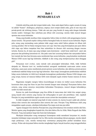 4
Bab 1
PENDAHULUAN
Lihatlah sekeliling anda dari tempat duduk anda. Akan anda dapati bahwa segala sesuatu di ruang
ini adalah ―buatan‖: dindingnya, pelapisnya, atapnya, kursi tempat duduk anda, gelas di atas meja dan
pernak-pernik tak terhitung lainnya. Tidak ada satu pun yang berada di ruang anda dengan kehendak
mereka sendiri. Gulungan tikar sederhana pun dibuat oleh seseorang: mereka tidak muncul dengan
spontan atau secara kebetulan.
Orang yang hendak membaca buku mengetahui bahwa buku ini ditulis oleh pengarangnya karena
alasan tertentu. Tak pernah terpikir olehnya bahwa barangkali buku ini muncul secara kebetulan. Begitu
pula, orang yang memandang suatu pahatan tidak sangsi sama sekali bahwa pahatan ini dibuat oleh
seorang pemahat. Hal ini bukan mengenai karya seni saja: batu bata yang bertumpukan pun pasti dikira
oleh siapa saja bahwa tumpukan batu bata sedemikian itu disusun oleh seseorang dengan rencana
tertentu. Karena itu, di mana saja yang terdapat suatu keteraturan—entah besar entah kecil—pasti ada
penyusun dan pelindung keteraturan ini. Jika pada suatu hari seseorang berkata dan menyatakan bahwa
besi mentah dan batu bara bersama-sama membentuk baja secara kebetulan, yang kemudian membentuk
Menara Eiffel secara lagi-lagi kebetulan, tidakkah ia dan orang yang mempercayainya akan dianggap
gila?
Pernyataan teori evolusi, suatu metode unik penyangkal keberadaan Allah, tidak berbeda
daripada ini. Menurut teori ini, molekul-molekul anorganik membentuk asam-asam amino secara
kebetulan, asam-asam amino membentuk protein-protein secara kebetulan, dan akhirnya protein-protein
membentuk makhluk hidup secara lagi-lagi kebetulan. Akan tetapi, kemungkinan pembentukan makhluk
hidup secara kebetulan ini lebih kecil daripada kemungkinan pembentukan Menara Eiffel dengan cara
yang serupa, karena sel manusia bahkan lebih rumit daripada segala struktur buatan manusia di dunia
ini.
Bagaimana mungkin mengira bahwa keseimbangan di dunia ini timbul secara kebetulan bila
keserasian alam yang luar biasa ini pun bisa teramati dengan mata telanjang? Pernyataan bahwa alam
semesta, yang semua unsurnya menyiratkan keberadaan Penciptanya, muncul dengan kehendaknya
sendiri itu tidak masuk akal.
Karena itu, pada keseimbangan yang bisa dilihat di mana-mana dari tubuh kita sampai ujung-
ujung terjauh alam semesta yang luasnya tak terbayangkan ini pasti ada pemiliknya. Jadi, siapakah
Pencipta ini yang mentakdirkan segala sesuatu secara cermat dan menciptakan semuanya?
Ia tidak mungkin zat material yang hadir di alam semesta ini, karena Ia pasti sudah ada sebelum
adanya alam semesta dan menciptakan alam semesta dari sana. Pencipta Yang Mahakuasa ialah yang
mengadakan segala sesuatu, sekalipun keberadaan-Nya tanpa awal atau pun akhir.
Agama mengajari kita identitas Pencipta kita yang keberadaannya kita temukan melalui akal kita.
Melalui agama yang diungkapkan kepada kita, kita tahu bahwa Dia itu Allah, Maha Pengasih dan Maha
Pemurah, Yang menciptakan langit dan bumi dari kehampaan.
Meskipun kebanyakan orang mempunyai kemampuan untuk memahami kenyataan ini, mereka
menjalani kehidupan tanpa menyadari hal itu. Bila mereka memandang lukisan pajangan, mereka takjub
siapa pelukisnya. Lalu, mereka memuji-muji senimannya panjang-lebar perihal keindahan karya
seninya. Walau ada kenyataan bahwa mereka menghadapi begitu banyak keaslian yang menggambarkan
 
