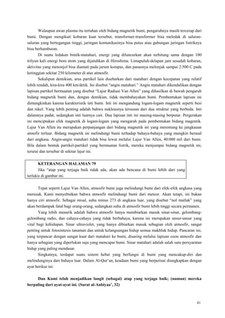 41
Walaupun awan plasma itu tertahan oleh bidang magnetik bumi, pengaruhnya masih tercerap dari
bumi. Dengan mengikuti kobaran kuat tersebut, transformer-transformer bisa meledak di saluran-
saluran yang bertegangan tinggi, jaringan komunikasinya bisa putus atau gabungan jaringan listriknya
bisa berhamburan.
Di suatu ledakan bintik-matahari, energi yang diluncurkan akan terhitung sama dengan 100
trilyun kali energi bom atom yang dijatuhkan di Hiroshima. Limapuluh-delapan jam sesudah kobaran,
aktivitas yang menonjol bisa diamati pada jarum kompas, dan panasnya melonjak sampai 2.500 C pada
ketinggian sekitar 250 kilometer di atas atmosfir.
Sekalipun demikian, arus partikel lain disebarkan dari matahari dengan kecepatan yang relatif
lebih rendah, kira-kira 400 km/detik. Ini disebut ―angin matahari.‖ Angin matahari dikendalikan dengan
lapisan partikel bermuatan yang disebut ―Lajur Radiasi Van Allen‖ yang dihasilkan di bawah pengaruh
bidang magnetik bumi dan, dengan demikian, tidak membahayakan bumi. Pembentukan lapisan ini
dimungkinkan karena karakteristik inti bumi. Inti ini mengandung logam-logam magnetik seperti besi
dan nikel. Yang lebih penting adalah bahwa nukleusnya tersusun dari dua struktur yang berbeda. Inti
dalamnya padat, sedangkan inti luarnya cair. Dua lapisan inti ini masing-masing berputar. Pergerakan
ini menciptakan efek magnetik di logam-logam yang mengarah pada pembentukan bidang magentik.
Lajur Van Allen itu merupakan perpanjangan dari bidang magnetik ini yang merentang ke jangkauan
atmofir terluar. Bidang magnetik ini melindungi bumi terhadap bahaya-bahaya yang mungkin berasal
dari angkasa. Angin-angin matahari tidak bisa lewat melalui Lajur Van Allen, 40.000 mil dari bumi.
Bila dalam bentuk partikel-partikel yang bermuatan listrik, mereka menjumpai bidang magnetik ini,
terurai dan tersebar di sekitar lajur ini.
KETERANGAN HALAMAN 79
Jika ―atap yang terjaga baik tidak ada, akan ada bencana di bumi lebih dari yang
terlukis di gambar ini.
Tepat seperti Lajur Van Allen, atmosfir bumi juga melindungi bumi dari efek-efek angkasa yang
merusak. Kami menyebutkan bahwa atmosfir melindungi bumi dari meteor. Akan tetapi, ini bukan
hanya ciri atmosfir. Sebagai misal, suhu minus 273 di angkasa luar, yang disebut ―nol mutlak‖ yang
akan berdampak fatal bagi orang-orang, sedangkan suhu di atmosfir bumi lebih tinggi secara permanen.
Yang lebih menarik adalah bahwa atmosfir hanya membiarkan masuk sinar-sinar, gelombang-
gelombang radio, dan cahaya-cahaya yang tidak berbahaya, karena ini merupakan unsur-unsur yang
vital bagi kehidupan. Sinar ultraviolet, yang hanya dibiarkan masuk sebagian oleh atmosfir, sangat
penting untuk fotosintesis tanaman dan untuk kelangsungan hidup semua makhluk hidup. Pancaran ini,
yang terpancar dengan sangat kuat dari matahari ke bumi, disaring melalui lapisan ozon atmosfir dan
hanya sebagian yang diperlukan saja yang mencapai bumi. Sinar matahari adalah salah satu persyaratan
hidup yang paling mendasar.
Singkatnya, terdapat suatu sistem hebat yang berfungsi di bumi yang mencakup-diri dan
melindunginya dari bahaya luar. Dalam Al-Qur‘an, keadaan bumi yang berperisai diungkapkan dengan
ayat berikut ini:
Dan Kami telah menjadikan langit (sebagai) atap yang terjaga baik; (namun) mereka
berpaling dari ayat-ayat ini. (Surat al-Anbiyaa‟, 32)
 