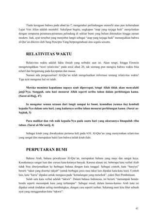 42
Tiada keraguan bahwa pada abad ke-7, mengetahui perlindungan atmosfir atau pun keberadaan
Lajur Van Allen adalah mustahil. Sekalipun begitu, ungkapan ―atap yang terjaga baik‖ menjelaskan
dengan sempurna perantara-perantara pelindung di sekitar bumi yang belum ditemukan hingga zaman
modern. Jadi, ayat tersebut yang menyebut langit sebagai ―atap yang terjaga baik‖ menunjukkan bahwa
al-Qur‘an dikirim oleh Sang Pencipta Yang berpengetahuan atas segala sesuatu.
RELATIVITAS WAKTU
Relativitas waktu adalah fakta ilmiah yang terbukti saat ini. Akan tetapi, hingga Einstein
mengetengahkan ―teori relativitas‖ pada awal abad 20, tak seorang pun mengira bahwa waktu bisa
relatif dan bergantung pada kecepatan dan massa.
Namun ada pengecualian! Al-Qur‘an telah mengeluarkan informasi tentang relativitas waktu!
Tiga ayat mengenai hal ini ialah:
Mereka meminta kepadamu supaya azab dipercepat, tetapi Allah tidak akan menyalahi
janji-Nya. Sungguh, satu hari menurut Allah seperti seribu tahun dalam perhitungan kamu.
(Surat al-Hajj, 47)
Ia mengatur semua urusan dari langit sampai ke bumi, kemudian (semua itu) kembali
kepada-Nya dalam satu hari, yang kadarnya seribu tahun menurut perhitungan kamu. (Surat as-
Sajdah, 5)
Para malikat dan roh naik kepada-Nya pada suatu hari yang ukurannya limapuluh ribu
tahun. (Surat al-Ma‟aarij, 4)
Sebagai kitab yang diwahyukan pertama kali pada 610, Al-Qur‘an yang menyiratkan relativitas
yang sangat dini merupakan bukti lain bahwa inilah kitab ilahi.
PERPUTARAN BUMI
Bahasa Arab, bahasa pewahyuan Al-Qur‘an, merupakan bahasa yang maju dan sangat kaya.
Kosakatanya sangat luas dan variasi kata-katanya banyak. Karena alasan ini, beberapa kata verbal Arab
tidak bisa diterjemahkan ke berbagai bahasa dengan kata tunggal. Sebagai contoh, kata ―hasyiya‖
berarti ―takut yang disertai takjub‖ (untuk berbagai jenis rasa takut lain dipakai kata-kata lain). Contoh
lain, kata ―karia‖ dipakai untuk mengacu pada ―kemalangan yang menohok‖, yakni Hari Pembalasan.
Salah satu kata verbal adalah ―takwir‖. Dalam bahasa Indonesia, ini berarti ―menumpuk benda-
benda seperti menumpuk kain yang terhampar‖. Sebagai misal, dalam kamus-kamus Arab kata ini
dipakai untuk tindakan saling membungkus, dengan cara seperti surban. Sekarang mari kita lihat sebuah
ayat yang menggunakan kata ―takwir‖:
 