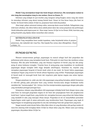 43
Dialah Yang menciptakan langit dan bumi dengan sebenarnya. Dia menutupkan malam ke
atas siang dan menutupkan siang ke atas malam. (Surat az-Zumar, 5)
Informasi yang terdapat di ayat tersebut yang mengenai saling-bungkus antara siang dan malam
itu mencakup informasi yang akurat tentang bentuk bumi. Situasi ini bisa benar hanya jika bumi ini
bundar. Ini berarti bahwa dalam Al-Qur‘an, perputaran bumi telah diisyaratkan.
Akan tetapi, paham astronomi tentang waktu, mencerap dunia secara berbeda. Sebagaimana yang
telah kami sebutkan, lalu dikira bahwa dunia adalah planet datar dan semua penjelasan dan perhitungan
ilmiah didasarkan pada kepercayaan ini. Akan tetapi, karena Al-Qur‘an itu firman Allah, kata-kata yang
paling benarlah yang dipakai dalam memerikan alam semesta.
KETERANGAN HALAMAN 82
Dialah Yang menjadikan bumi tunduk kepadamu, maka berjalanlah kalian di penjuru-
penjurunya, dan makanlah dari rizqi-Nya. Dan kepada-Nya semua akan dibangkitkan. (Surat
al-Mulk, 15)
FUNGSI GUNUNG
Menurut temuan-temuan geologis, pegunungan itu muncul sebagai hasil dari pergerakan dan
perbenturan pelat raksasa yang merupakan kerak bumi. Pelat-pelat ini amat besar dan membawa semua
benuanya. Bila dua pelat bertabrakan, yang satu biasanya tergelincir di bawah yang lain dan puing-
puing di antara keduanya terangkat. Tonjolan besar di puing-puing yang terpadatkan ini membentuk
pegunungan dengan terangkat lebih tinggi daripada sekelilingnya. Sementara itu, tonjolan yang
merupakan pegunungan bergerak di bawah tanah selain di atas tanah. Ini berarti bahwa pegunungan
mempunyai bagian yang terseret ke bawah sebesar bagiannya yang terlihat. Perpanjangan pegunungan
di bawah tanah ini mencegah kerak bumi dari tergelincie pada lapisan magma atau antara lapisan-
lapisannya.
Dengan penjelasan ini, salah satu dari sifat pegunungan yang paling bermakna adalah formasinya
di titik-titik gabung pada pelat-pelat bumi yang tertekan bersama-sama dengan berdekatan ketika
mendekat dan ―memancangkan‖ diri. Artinya, kita bisa mempersamakan pegunungan dengan paku-paku
yang merekatkan potongan-potongan kayu.
Selanjutnya, tekanan yang didesakkan oleh pegunungan terhadap kerak bumi dengan massa yang
amat besar itu mencegah pergerakan magma di inti bumi dari penjangkauan bumi dan penghancuran
kerak bumi. Lapisan tengah bumi, yang disebut inti, merupakan kawasan yang terbuat dari bahan-bahan
yang mendidih di suhu yang mencapai ribuan derajat. Pergerakan di inti ini menyebabkan pemisahan
bagian-bagian untuk tegak di antara pelat-pelat yang membereskan bumi. Pegunungan yang tegak di
bagian-bagian ini menghalangi pergerakan ke atas dan melindungi bumi dari gempa bumi yang keras.
Sangat menarik untuk dicatat bahwa fakta-fakta teknis ini yang ditemukan oleh geologi modern di
masa kita sekarang telah terungkap dalam Al-Qur‘an ribuan tahun yang lalu. Dalam suatu ayat tentang
pegunungan, dinyatakan dalam Al-Qur‘an:
 