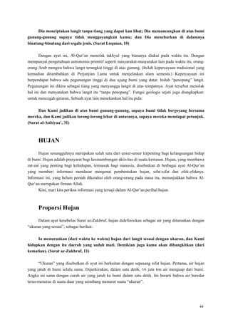 44
Dia menciptakan langit tanpa tiang yang dapat kau lihat; Dia memancangkan di atas bumi
gunung-gunung supaya tidak menggoyangkan kamu; dan Dia menebarkan di dalamnya
binatang-binatang dari segala jenis. (Surat Luqman, 10)
Dengan ayat ini, Al-Qur‘an menolak takhyul yang biasanya diakui pada waktu itu. Dengan
mempunyai pengetahuan astronomis primitif seperti masyarakat-masyarakat lain pada waktu itu, orang-
orang Arab mengira bahwa langit terangkat tinggi di atas gunung. (Inilah kepercayaan tradisional yang
kemudian ditambahkan di Perjanjian Lama untuk menjelaskan alam semesta.) Kepercayaan ini
berpendapat bahwa ada pegunungan tinggi di dua ujung bumi yang datar. Inilah ―penopang‖ langit.
Pegunungan ini dikira sebagai tiang yang menyangga langit di atas tempatnya. Ayat tersebut menolak
hal ini dan menyatakan bahwa langit itu ―tanpa penopang‖. Fungsi geologis sejati juga diungkapkan:
untuk mencegah getaran. Sebuah ayat lain menekankan hal itu pula:
Dan Kami jadikan di atas bumi gunung-gunung, supaya bumi tidak bergoyang bersama
mereka, dan Kami jadikan lorong-lorong lebar di antaranya, supaya mereka mendapat petunjuk.
(Surat al-Anbiyaa‟, 31)
HUJAN
Hujan sesungguhnya merupakan salah satu dari unsur-unsur terpenting bagi kelangsungan hidup
di bumi. Hujan adalah prasyarat bagi kesinambungan aktivitas di suatu kawasan. Hujan, yang membawa
zat-zat yang penting bagi kehidupan, termasuk bagi manusia, disebutkan di berbagai ayat Al-Qur‘an
yang memberi informasi mendasar mengenai pembentukan hujan, sifat-sifat dan efek-efeknya.
Informasi ini, yang belum pernah diketahui oleh orang-orang pada masa itu, menunjukkan bahwa Al-
Qur‘an merupakan firman Allah.
Kini, mari kita periksa informasi yang tersaji dalam Al-Qur‘an perihal hujan.
Proporsi Hujan
Dalam ayat kesebelas Surat az-Zukhruf, hujan didefinisikan sebagai air yang diturunkan dengan
―ukuran yang sesuai‖, sebagai berikut:
Ia menurunkan (dari waktu ke waktu) hujan dari langit sesuai dengan ukuran, dan Kami
hidupkan dengan itu daerah yang sudah mati. Demikian juga kamu akan dibangkitkan (dari
kematian). (Surat az-Zukhruf, 11)
―Ukuran‖ yang disebutkan di ayat ini berkaitan dengan sepasang sifat hujan. Pertama, air hujan
yang jatuh di bumi selalu sama. Diperkirakan, dalam satu detik, 16 juta ton air menguap dari bumi.
Angka ini sama dengan curah air yang jatuh ke bumi dalam satu detik. Ini berarti bahwa air beredar
terus-menerus di suatu daur yang seimbang menurut suatu ―ukuran‖.
 