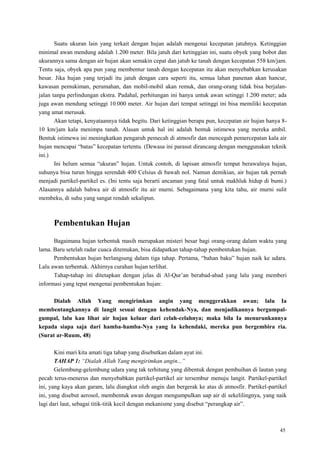45
Suatu ukuran lain yang terkait dengan hujan adalah mengenai kecepatan jatuhnya. Ketinggian
minimal awan mendung adalah 1.200 meter. Bila jatuh dari ketinggian ini, suatu obyek yang bobot dan
ukurannya sama dengan air hujan akan semakin cepat dan jatuh ke tanah dengan kecepatan 558 km/jam.
Tentu saja, obyek apa pun yang membentur tanah dengan kecepatan itu akan menyebabkan kerusakan
besar. Jika hujan yang terjadi itu jatuh dengan cara seperti itu, semua lahan panenan akan hancur,
kawasan pemukiman, perumahan, dan mobil-mobil akan remuk, dan orang-orang tidak bisa berjalan-
jalan tanpa perlindungan ekstra. Padahal, perhitungan ini hanya untuk awan setinggi 1.200 meter; ada
juga awan mendung setinggi 10.000 meter. Air hujan dari tempat setinggi ini bisa memiliki kecepatan
yang amat merusak.
Akan tetapi, kenyataannya tidak begitu. Dari ketinggian berapa pun, kecepatan air hujan hanya 8-
10 km/jam kala menimpa tanah. Alasan untuk hal ini adalah bentuk istimewa yang mereka ambil.
Bentuk istimewa ini meningkatkan pengaruh pemecah di atmosfir dan mencegah pemercepatan kala air
hujan mencapai ―batas‖ kecepatan tertentu. (Dewasa ini parasut dirancang dengan menggunakan teknik
ini.)
Ini belum semua ―ukuran‖ hujan. Untuk contoh, di lapisan atmosfir tempat berawalnya hujan,
suhunya bisa turun hingga serendah 400 Celsius di bawah nol. Namun demikian, air hujan tak pernah
menjadi partikel-partikel es. (Ini tentu saja berarti ancaman yang fatal untuk makhluk hidup di bumi.)
Alasannya adalah bahwa air di atmosfir itu air murni. Sebagaimana yang kita tahu, air murni sulit
membeku, di suhu yang sangat rendah sekalipun.
Pembentukan Hujan
Bagaimana hujan terbentuk masih merupakan misteri besar bagi orang-orang dalam waktu yang
lama. Baru setelah radar cuaca ditemukan, bisa didapatkan tahap-tahap pembentukan hujan.
Pembentukan hujan berlangsung dalam tiga tahap. Pertama, ―bahan baku‖ hujan naik ke udara.
Lalu awan terbentuk. Akhirnya curahan hujan terlihat.
Tahap-tahap ini ditetapkan dengan jelas di Al-Qur‘an berabad-abad yang lalu yang memberi
informasi yang tepat mengenai pembentukan hujan:
Dialah Allah Yang mengirimkan angin yang menggerakkan awan; lalu Ia
membentangkannya di langit sesuai dengan kehendak-Nya, dan menjadikannya bergumpal-
gumpal, lalu kau lihat air hujan keluar dari celah-celahnya; maka bila Ia menurunkannya
kepada siapa saja dari hamba-hamba-Nya yang Ia kehendaki, mereka pun bergembira ria.
(Surat ar-Ruum, 48)
Kini mari kita amati tiga tahap yang disebutkan dalam ayat ini.
TAHAP 1: “Dialah Allah Yang mengirimkan angin...”
Gelembung-gelembung udara yang tak terhitung yang dibentuk dengan pembuihan di lautan yang
pecah terus-menerus dan menyebabkan partikel-partikel air tersembur menuju langit. Partikel-partikel
ini, yang kaya akan garam, lalu diangkut oleh angin dan bergerak ke atas di atmosfir. Partikel-partikel
ini, yang disebut aerosol, membentuk awan dengan mengumpulkan uap air di sekelilingnya, yang naik
lagi dari laut, sebagai titik-titik kecil dengan mekanisme yang disebut ―perangkap air‖.
 