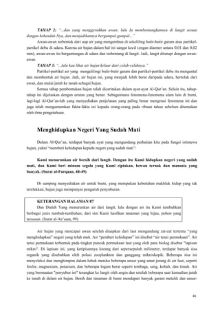 46
TAHAP 2: “...dan yang menggerakkan awan; lalu Ia membentangkannya di langit sesuai
dengan kehendak-Nya, dan menjadikannya bergumpal-gumpal...”
Awan-awan terbentuk dari uap air yang mengembun di sekeliling butir-butir garam atau partikel-
partikel debu di udara. Karena air hujan dalam hal ini sangat kecil (engan diamter antara 0,01 dan 0,02
mm), awan-awan itu bergantungan di udara dan terbentang di langit. Jadi, langit ditutupi dengan awan-
awan.
TAHAP 3: “...lalu kau lihat air hujan keluar dari celah-celahnya.”
Partikel-partikel air yang mengelilingi butir-butir garam dan partikel-partikel debu itu mengental
dan membentuk air hujan. Jadi, air hujan ini, yang menjadi lebih berat daripada udara, bertolak dari
awan, dan mulai jatuh ke tanah sebagai hujan.
Semua tahap pembentukan hujan telah diceritakan dalam ayat-ayat Al-Qur‘an. Selain itu, tahap-
tahap ini dijelaskan dengan urutan yang benar. Sebagaimana fenomena-fenomena alam lain di bumi,
lagi-lagi Al-Qur‘an-lah yang menyediakan penjelasan yang paling benar mengenai fenomena ini dan
juga telah mengumumkan fakta-fakta ini kepada orang-orang pada ribuan tahun sebelum ditemukan
oleh ilmu pengetahuan.
Menghidupkan Negeri Yang Sudah Mati
Dalam Al-Qur‘an, terdapat banyak ayat yang mengundang perhatian kita pada fungsi istimewa
hujan, yakni ―memberi kehidupan kepada negeri yang sudah mati‖:
Kami menurunkan air bersih dari langit. Dengan itu Kami hidupkan negeri yang sudah
mati, dan Kami beri minum segala yang Kami ciptakan, hewan ternak dan manusia yang
banyak. (Surat al-Furqaan, 48-49)
Di samping menyediakan air untuk bumi, yang merupakan kebutuhan makhluk hidup yang tak
terelakkan, hujan juga mempunyai pengaruh penyuburan.
KETERANGAN HALAMAN 87
Dan Dialah Yang menurunkan air dari langit, lalu dengan air itu Kami tumbuhkan
berbagai jenis tumbuh-tumbuhan; dari sini Kami hasilkan tanaman yang hijau, pohon yang
tersusun. (Surat al-An‘aam, 99)
Air hujan yang mencapai awan setelah diuapkan dari laut mengandung zat-zat tertentu ―yang
menghidupkan‖ negeri yang telah mati. Air ―pemberi kehidupan‖ ini disebut ―air tensi permukaan‖. Air
tensi permukaan terbentuk pada tingkat puncak permukaan laut yang oleh para biolog disebut "lapisan
mikro". Di lapisan ini, yang ketipisannya kurang dari sepersepuluh milimeter, terdapat banyak sisa
organik yang disebabkan oleh polusi zooplankton dan ganggang mikroskopik. Beberapa sisa ini
menyeleksi dan menghimpun dalam lubuk mereka beberapa unsur yang amat jarang di air laut, seperti
fosfor, magnesium, potasium, dan beberapa logam berat seperti tembaga, seng, kobalt, dan timah. Air
yang bermuatan "penyubur ini" terangkat ke langit oleh angin dan setelah beberapa saat kemudian jatuh
ke tanah di dalam air hujan. Benih dan tanaman di bumi mendapati banyak garam metalik dan unsur-
 