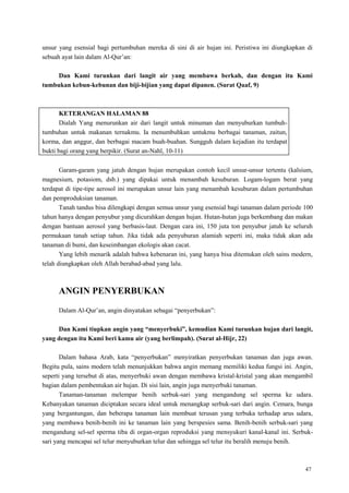 47
unsur yang esensial bagi pertumbuhan mereka di sini di air hujan ini. Peristiwa ini diungkapkan di
sebuah ayat lain dalam Al-Qur‘an:
Dan Kami turunkan dari langit air yang membawa berkah, dan dengan itu Kami
tumbukan kebun-kebunan dan biji-bijian yang dapat dipanen. (Surat Qaaf, 9)
KETERANGAN HALAMAN 88
Dialah Yang menurunkan air dari langit untuk minuman dan menyuburkan tumbuh-
tumbuhan untuk makanan ternakmu. Ia menumbuhkan untukmu berbagai tanaman, zaitun,
korma, dan anggur, dan berbagai macam buah-buahan. Sungguh dalam kejadian itu terdapat
bukti bagi orang yang berpikir. (Surat an-Nahl, 10-11)
Garam-garam yang jatuh dengan hujan merupakan contoh kecil unsur-unsur tertentu (kalsium,
magnesium, potasiom, dsb.) yang dipakai untuk menambah kesuburan. Logam-logam berat yang
terdapat di tipe-tipe aerosol ini merupakan unsur lain yang menambah kesuburan dalam pertumbuhan
dan pemproduksian tanaman.
Tanah tandus bisa dilengkapi dengan semua unsur yang esensial bagi tanaman dalam periode 100
tahun hanya dengan penyubur yang dicurahkan dengan hujan. Hutan-hutan juga berkembang dan makan
dengan bantuan aerosol yang berbasis-laut. Dengan cara ini, 150 juta ton penyubur jatuh ke seluruh
permukaan tanah setiap tahun. Jika tidak ada penyuburan alamiah seperti ini, maka tidak akan ada
tanaman di bumi, dan keseimbangan ekologis akan cacat.
Yang lebih menarik adalah bahwa kebenaran ini, yang hanya bisa ditemukan oleh sains modern,
telah diungkapkan oleh Allah berabad-abad yang lalu.
ANGIN PENYERBUKAN
Dalam Al-Qur‘an, angin dinyatakan sebagai ―penyerbukan‖:
Dan Kami tiupkan angin yang “menyerbuki”, kemudian Kami turunkan hujan dari langit,
yang dengan itu Kami beri kamu air (yang berlimpah). (Surat al-Hijr, 22)
Dalam bahasa Arab, kata ―penyerbukan‖ menyiratkan penyerbukan tanaman dan juga awan.
Begitu pula, sains modern telah menunjukkan bahwa angin memang memiliki kedua fungsi ini. Angin,
seperti yang tersebut di atas, menyerbuki awan dengan membawa kristal-kristal yang akan mengambil
bagian dalam pembentukan air hujan. Di sisi lain, angin juga menyerbuki tanaman.
Tanaman-tanaman melempar benih serbuk-sari yang mengandung sel sperma ke udara.
Kebanyakan tanaman diciptakan secara ideal untuk menangkap serbuk-sari dari angin. Cemara, bunga
yang bergantungan, dan beberapa tanaman lain membuat terusan yang terbuka terhadap arus udara,
yang membawa benih-benih ini ke tanaman lain yang berspesies sama. Benih-benih serbuk-sari yang
mengandung sel-sel sperma tiba di organ-organ reproduksi yang mensyukuri kanal-kanal ini. Serbuk-
sari yang mencapai sel telur menyuburkan telur dan sehingga sel telur itu beralih menuju benih.
 