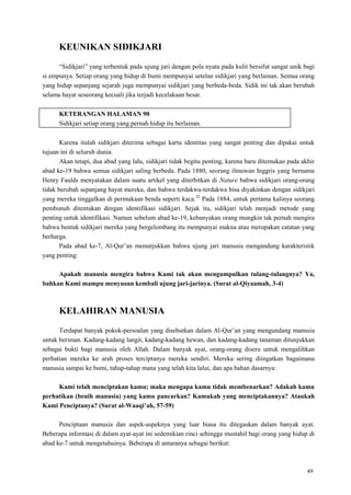 49
KEUNIKAN SIDIKJARI
―Sidikjari‖ yang terbentuk pada ujung jari dengan pola nyata pada kulit bersifat sangat unik bagi
si empunya. Setiap orang yang hidup di bumi mempunyai setelan sidikjari yang berlainan. Semua orang
yang hidup sepanjang sejarah juga mempunyai sidikjari yang berbeda-beda. Sidik ini tak akan berubah
selama hayat seseorang kecuali jika terjadi kecelakaan besar.
KETERANGAN HALAMAN 90
Sidikjari setiap orang yang pernah hidup itu berlainan.
Karena itulah sidikjari diterima sebagai kartu identitas yang sangat penting dan dipakai untuk
tujuan ini di seluruh dunia.
Akan tetapi, dua abad yang lalu, sidikjari tidak begitu penting, karena baru ditemukan pada akhir
abad ke-19 bahwa semua sidikjari saling berbeda. Pada 1880, seorang ilmuwan Inggris yang bernama
Henry Faulds menyatakan dalam suatu artikel yang diterbitkan di Nature bahwa sidikjari orang-orang
tidak berubah sepanjang hayat mereka, dan bahwa terdakwa-terdakwa bisa diyakinkan dengan sidikjari
yang mereka tinggalkan di permukaan benda seperti kaca.32
Pada 1884, untuk pertama kalinya seorang
pembunuh ditentukan dengan identifikasi sidikjari. Sejak itu, sidikjari telah menjadi metode yang
penting untuk identifikasi. Namun sebelum abad ke-19, kebanyakan orang mungkin tak pernah mengira
bahwa bentuk sidikjari mereka yang bergelombang itu mempunyai makna atau merupakan catatan yang
berharga.
Pada abad ke-7, Al-Qur‘an menunjukkan bahwa ujung jari manusia mengandung karakteristik
yang penting:
Apakah manusia mengira bahwa Kami tak akan mengumpulkan tulang-tulangnya? Ya,
bahkan Kami mampu menyusun kembali ujung jari-jarinya. (Surat al-Qiyaamah, 3-4)
KELAHIRAN MANUSIA
Terdapat banyak pokok-persoalan yang disebutkan dalam Al-Qur‘an yang mengundang manusia
untuk beriman. Kadang-kadang langit, kadang-kadang hewan, dan kadang-kadang tanaman ditunjukkan
sebagai bukti bagi manusia oleh Allah. Dalam banyak ayat, orang-orang diseru untuk mengalihkan
perhatian mereka ke arah proses terciptanya mereka sendiri. Mereka sering diingatkan bagaimana
manusia sampai ke bumi, tahap-tahap mana yang telah kita lalui, dan apa bahan dasarnya:
Kami telah menciptakan kamu; maka mengapa kamu tidak membenarkan? Adakah kamu
perhatikan (benih manusia) yang kamu pancarkan? Kamukah yang menciptakannya? Ataukah
Kami Penciptanya? (Surat al-Waaqi‟ah, 57-59)
Penciptaan manusia dan aspek-aspeknya yang luar biasa itu ditegaskan dalam banyak ayat.
Beberapa informasi di dalam ayat-ayat ini sedemikian rinci sehingga mustahil bagi orang yang hidup di
abad ke-7 untuk mengetahuinya. Beberapa di antaranya sebagai berikut:
 