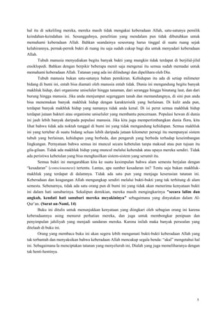 5
hal itu di sekeliling mereka, mereka masih tidak mengakui keberadaan Allah, satu-satunya pemilik
keindahan-keindahan ini. Sesungguhnya, penelitian yang mendalam pun tidak dibutuhkan untuk
memahami keberadaan Allah. Bahkan seandainya seseorang harus tinggal di suatu ruang sejak
kelahirannya, pernak-pernik bukti di ruang itu saja sudah cukup bagi dia untuk menyadari keberadaan
Allah.
Tubuh manusia menyediakan begitu banyak bukti yang mungkin tidak terdapat di berjilid-jilid
ensiklopedi. Bahkan dengan berpikir beberapa menit saja mengenai itu semua sudah memadai untuk
memahami keberadaan Allah. Tatanan yang ada ini dilindungi dan dipelihara oleh Dia.
Tubuh manusia bukan satu-satunya bahan pemikiran. Kehidupan itu ada di setiap milimeter
bidang di bumi ini, entah bisa diamati oleh manusia entah tidak. Dunia ini mengandung begitu banyak
makhluk hidup, dari organisme uniseluler hingga tanaman, dari serangga hingga binatang laut, dan dari
burung hingga manusia. Jika anda menjumput segenggam tanah dan memandangnya, di sini pun anda
bisa menemukan banyak makhluk hidup dengan karakteristik yang berlainan. Di kulit anda pun,
terdapat banyak makhluk hidup yang namanya tidak anda kenal. Di isi perut semua makhluk hidup
terdapat jutaan bakteri atau organisme uniseluler yang membantu pencernaan. Populasi hewan di dunia
ini jauh lebih banyak daripada populasi manusia. Jika kita juga mempertimbangkan dunia flora, kita
lihat bahwa tidak ada noktah tunggal di bumi ini yang tidak mengandung kehidupan. Semua makhluk
ini yang tertebar di suatu bidang seluas lebih daripada jutaan kilometer persegi itu mempunyai sistem
tubuh yang berlainan, kehidupan yang berbeda, dan pengaruh yang berbeda terhadap keseimbangan
lingkungan. Pernyataan bahwa semua ini muncul secara kebetulan tanpa maksud atau pun tujuan itu
gila-gilaan. Tidak ada makhluk hidup yang muncul melalui kehendak atau upaya mereka sendiri. Tidak
ada peristiwa kebetulan yang bisa menghasilkan sistem-sistem yang serumit itu.
Semua bukti ini mengarahkan kita ke suatu kesimpulan bahwa alam semesta berjalan dengan
―kesadaran‖ (consciousness) tertentu. Lantas, apa sumber kesadaran ini? Tentu saja bukan makhluk-
makhluk yang terdapat di dalamnya. Tidak ada satu pun yang menjaga keserasian tatanan ini.
Keberadaan dan keagungan Allah mengungkap sendiri melalui bukti-bukti yang tak terhitung di alam
semesta. Sebenarnya, tidak ada satu orang pun di bumi ini yang tidak akan menerima kenyataan bukti
ini dalam hati sanubarinya. Sekalipun demikian, mereka masih mengingkarinya "secara lalim dan
angkuh, kendati hati sanubari mereka meyakininya" sebagaimana yang dinyatakan dalam Al-
Qur‘an. (Surat an-Naml, 14)
Buku ini ditulis untuk menunjukkan kenyataan yang diingkari oleh sebagian orang ini karena
keberadaannya asing menurut perhatian mereka, dan juga untuk membongkar penipuan dan
penyimpulan jahiliyah yang menjadi sandaran mereka. Karena inilah maka banyak persoalan yang
ditelaah di buku ini.
Orang yang membaca buku ini akan segera lebih mengamati bukti-bukti keberadaan Allah yang
tak terbantah dan menyaksikan bahwa keberadaan Allah mencakup segala benda: ―akal‖ mengetahui hal
ini. Sebagaimana Ia menciptakan tatanan yang menyeluruh ini, Dialah yang juga memeliharanya dengan
tak henti-hentinya.
 