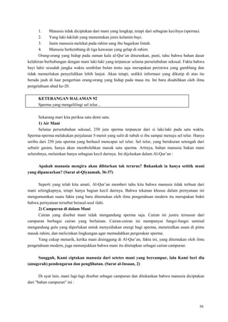 50
1. Manusia tidak diciptakan dari mani yang lengkap, tetapi dari sebagian kecilnya (sperma).
2. Yang laki-lakilah yang menentukan jenis kelamin bayi.
3. Janin manusia melekat pada rahim sang ibu bagaikan lintah.
4. Manusia berkembang di tiga kawasan yang gelap di rahim.
Orang-orang yang hidup pada zaman kala al-Qur‘an diturunkan, pasti, tahu bahwa bahan dasar
kelahiran berhubungan dengan mani laki-laki yang terpancar selama persetubuhan seksual. Fakta bahwa
bayi lahir sesudah jangka waktu sembilan bulan tentu saja merupakan peristiwa yang gamblang dan
tidak memerlukan penyelidikan lebih lanjut. Akan tetapi, sedikit informasi yang dikutip di atas itu
berada jauh di luar pengertian orang-orang yang hidup pada masa itu. Ini baru disahihkan oleh ilmu
pengetahuan abad ke-20.
KETERANGAN HALAMAN 92
Sperma yang mengelilingi sel telur...
Sekarang mari kita periksa satu demi satu.
1) Air Mani
Selama persetubuhan seksual, 250 juta sperma terpancar dari si laki-laki pada satu waktu.
Sperma-sperma melakukan perjalanan 5-menit yang sulit di tubuh si ibu sampai menuju sel telur. Hanya
seribu dari 250 juta sperma yang berhasil mencapai sel telur. Sel telur, yang berukuran setengah dari
sebutir garam, hanya akan membolehkan masuk satu sperma. Artinya, bahan manusia bukan mani
seluruhnya, melainkan hanya sebagian kecil darinya. Ini dijelaskan dalam Al-Qur‘an :
Apakah manusia mengira akan dibiarkan tak terurus? Bukankah ia hanya setitik mani
yang dipancarkan? (Surat al-Qiyaamah, 36-37)
Seperti yang telah kita amati, Al-Qur‘an memberi tahu kita bahwa manusia tidak terbuat dari
mani selengkapnya, tetapi hanya bagian kecil darinya. Bahwa tekanan khusus dalam pernyataan ini
mengumumkan suatu fakta yang baru ditemukan oleh ilmu pengetahuan modern itu merupakan bukti
bahwa pernyataan tersebut berasal-usul ilahi.
2) Campuran di dalam Mani
Cairan yang disebut mani tidak mengandung sperma saja. Cairan ini justru tersusun dari
campuran berbagai cairan yang berlainan. Cairan-cairan ini mempunyai fungsi-fungsi semisal
mengandung gula yang diperlukan untuk menyediakan energi bagi sperma, menetralkan asam di pintu
masuk rahim, dan melicinkan lingkungan agar memudahkan pergerakan sperma.
Yang cukup menarik, ketika mani disinggung di Al-Qur‘an, fakta ini, yang ditemukan oleh ilmu
pengetahuan modern, juga menunjukkan bahwa mani itu ditetapkan sebagai cairan campuran:
Sungguh, Kami ciptakan manusia dari setetes mani yang bercampur, lalu Kami beri dia
(anugerah) pendengaran dan penglihatan. (Surat al-Insaan, 2)
Di ayat lain, mani lagi-lagi disebut sebagai campuran dan ditekankan bahwa manusia diciptakan
dari "bahan campuran" ini :
 