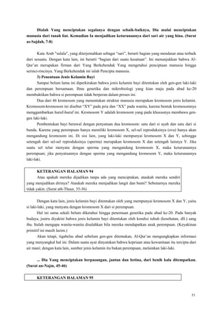 51
Dialah Yang menciptakan segalanya dengan sebaik-baiknya, Dia mulai menciptakan
manusia dari tanah liat. Kemudian Ia menjadikan keturunannya dari sari air yang hina. (Surat
as-Sajdah, 7-8)
Kata Arab "sulala", yang diterjemahkan sebagai ―sari‖, berarti bagian yang mendasar atau terbaik
dari sesuatu. Dengan kata lain, ini berarti ―bagian dari suatu kesatuan‖. Ini menunjukkan bahwa Al-
Qur‘an merupakan firman dari Yang Berkehendak Yang mengetahui penciptaan manusia hingga
serinci-rincinya. Yang Berkehendak ini ialah Pencipta manusia.
3) Penentuan Jenis Kelamin Bayi
Sampai belum lama ini diperkirakan bahwa jenis kelamin bayi ditentukan oleh gen-gen laki-laki
dan perempuan bersamaan. Ilmu genetika dan mikrobiologi yang kian maju pada abad ke-20
membuktikan bahwa si perempuan tidak berperan dalam proses ini.
Dua dari 46 kromosom yang menentukan struktur manusia merupakan kromosom jenis kelamin.
Kromosom-kromosom ini disebut ―XY‖ pada pria dan ―XX‖ pada wanita, karena bentuk kromosomnya
menggambarkan huruf-huruf ini. Kromosom Y adalah kromosom yang pada khususnya membawa gen-
gen laki-laki.
Pembentukan bayi berawal dengan penyatuan dua kromosom: satu dari si ayah dan satu dari si
bunda. Karena yang perempuan hanya memiliki kromosom X, sel-sel reproduksinya (ova) hanya akan
mengandung kromosom ini. Di sisi lain, yang laki-laki mempunyai kromosom X dan Y, sehingga
setengah dari sel-sel reproduksinya (sperma) merupakan kromosom X dan setengah lainnya Y. Jika
suatu sel telur menyatu dengan sperma yang mengandung kromosom X, maka keturunannya
perempuan; jika penyatuannya dengan sperma yang mengandung kromosom Y, maka keturunannya
laki-laki.
KETERANGAN HALAMAN 94
Atau apakah mereka dijadikan tanpa ada yang menciptakan, ataukah mereka sendiri
yang menjadikan dirinya? Ataukah mereka menjadikan langit dan bumi? Sebenarnya mereka
tidak yakin. (Surat ath-Thuur, 35-36)
Dengan kata lain, jenis kelamin bayi ditentukan oleh yang mempunyai kromosom X dan Y, yaitu
si laki-laki, yang menyatu dengan kromosom X dari si perempuan.
Hal ini sama sekali belum diketahui hingga penemuan genetika pada abad ke-20. Pada banyak
budaya, justru diyakini bahwa jenis kelamin bayi ditentukan oleh kondisi tubuh (kesehatan, dll.) sang
ibu. Itulah mengapa wanita-wanita disalahkan bila mereka mendapatkan anak perempuan. (Keyakinan
primitif ini masih lazim.)
Akan tetapi, tigabelas abad sebelum gen-gen ditemukan, Al-Qur‘an mengungkapkan informasi
yang menyangkal hal ini. Dalam suatu ayat dinyatakan bahwa kepriaan atau kewanitaan itu tercipta dari
air mani; dengan kata lain, sumber jenis kelamin itu bukan perempuan, melainkan laki-laki.
... Dia Yang menciptakan berpasangan, jantan dan betina, dari benih kala ditempatkan.
(Surat an-Najm, 45-46)
KETERANGAN HALAMAN 95
 