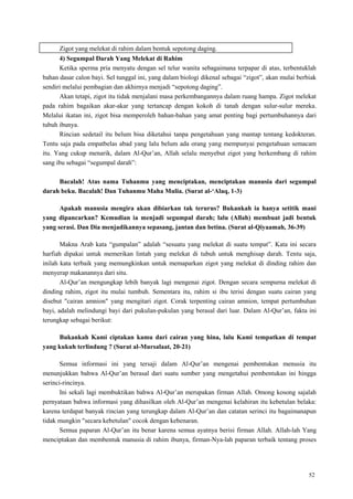 52
Zigot yang melekat di rahim dalam bentuk sepotong daging.
4) Segumpal Darah Yang Melekat di Rahim
Ketika sperma pria menyatu dengan sel telur wanita sebagaimana terpapar di atas, terbentuklah
bahan dasar calon bayi. Sel tunggal ini, yang dalam biologi dikenal sebagai ―zigot‖, akan mulai berbiak
sendiri melalui pembagian dan akhirnya menjadi ―sepotong daging‖.
Akan tetapi, zigot itu tidak menjalani masa perkembangannya dalam ruang hampa. Zigot melekat
pada rahim bagaikan akar-akar yang tertancap dengan kokoh di tanah dengan sulur-sulur mereka.
Melalui ikatan ini, zigot bisa memperoleh bahan-bahan yang amat penting bagi pertumbuhannya dari
tubuh ibunya.
Rincian sedetail itu belum bisa diketahui tanpa pengetahuan yang mantap tentang kedokteran.
Tentu saja pada empatbelas abad yang lalu belum ada orang yang mempunyai pengetahuan semacam
itu. Yang cukup menarik, dalam Al-Qur‘an, Allah selalu menyebut zigot yang berkembang di rahim
sang ibu sebagai ―segumpal darah‖:
Bacalah! Atas nama Tuhanmu yang menciptakan, menciptakan manusia dari segumpal
darah beku. Bacalah! Dan Tuhanmu Maha Mulia. (Surat al-„Alaq, 1-3)
Apakah manusia mengira akan dibiarkan tak terurus? Bukankah ia hanya setitik mani
yang dipancarkan? Kemudian ia menjadi segumpal darah; lalu (Allah) membuat jadi bentuk
yang serasi. Dan Dia menjadikannya sepasang, jantan dan betina. (Surat al-Qiyaamah, 36-39)
Makna Arab kata ―gumpalan‖ adalah ―sesuatu yang melekat di suatu tempat‖. Kata ini secara
harfiah dipakai untuk memerikan lintah yang melekat di tubuh untuk menghisap darah. Tentu saja,
inilah kata terbaik yang memungkinkan untuk memaparkan zigot yang melekat di dinding rahim dan
menyerap makanannya dari situ.
Al-Qur‘an mengungkap lebih banyak lagi mengenai zigot. Dengan secara sempurna melekat di
dinding rahim, zigot itu mulai tumbuh. Sementara itu, rahim si ibu terisi dengan suatu cairan yang
disebut "cairan amnion" yang mengitari zigot. Corak terpenting cairan amnion, tempat pertumbuhan
bayi, adalah melindungi bayi dari pukulan-pukulan yang berasal dari luar. Dalam Al-Qur‘an, fakta ini
terungkap sebagai berikut:
Bukankah Kami ciptakan kamu dari cairan yang hina, lalu Kami tempatkan di tempat
yang kukuh terlindung ? (Surat al-Mursalaat, 20-21)
Semua informasi ini yang tersaji dalam Al-Qur‘an mengenai pembentukan menusia itu
menunjukkan bahwa Al-Qur‘an berasal dari suatu sumber yang mengetahui pembentukan ini hingga
serinci-rincinya.
Ini sekali lagi membuktikan bahwa Al-Qur‘an merupakan firman Allah. Omong kosong sajalah
pernyataan bahwa informasi yang dihasilkan oleh Al-Qur‘an mengenai kelahiran itu kebetulan belaka:
karena terdapat banyak rincian yang terungkap dalam Al-Qur‘an dan catatan serinci itu bagaimanapun
tidak mungkin "secara kebetulan" cocok dengan kebenaran.
Semua paparan Al-Qur‘an itu benar karena semua ayatnya berisi firman Allah. Allah-lah Yang
menciptakan dan membentuk manusia di rahim ibunya, firman-Nya-lah paparan terbaik tentang proses
 