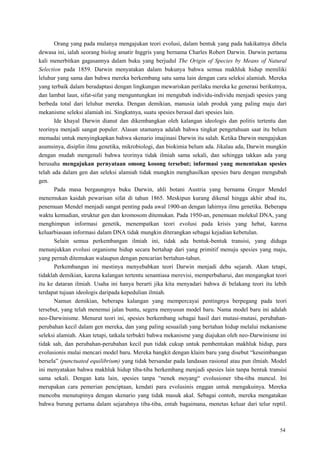 54
Orang yang pada mulanya mengajukan teori evolusi, dalam bentuk yang pada hakikatnya dibela
dewasa ini, ialah seorang biolog amatir Inggris yang bernama Charles Robert Darwin. Darwin pertama
kali menerbitkan gagasannya dalam buku yang berjudul The Origin of Species by Means of Natural
Selection pada 1859. Darwin menyatakan dalam bukunya bahwa semua makhluk hidup memiliki
leluhur yang sama dan bahwa mereka berkembang satu sama lain dengan cara seleksi alamiah. Mereka
yang terbaik dalam beradaptasi dengan lingkungan mewariskan perilaku mereka ke generasi berikutnya,
dan lambat laun, sifat-sifat yang menguntungkan ini mengubah individu-individu menjadi spesies yang
berbeda total dari leluhur mereka. Dengan demikian, manusia ialah produk yang paling maju dari
mekanisme seleksi alamiah ini. Singkatnya, suatu spesies berasal dari spesies lain.
Ide khayal Darwin dianut dan dikembangkan oleh kalangan ideologis dan politis tertentu dan
teorinya menjadi sangat populer. Alasan utamanya adalah bahwa tingkat pengetahuan saat itu belum
memadai untuk menyingkapkan bahwa skenario imajinasi Darwin itu salah. Ketika Darwin mengajukan
asumsinya, disiplin ilmu genetika, mikrobiologi, dan biokimia belum ada. Jikalau ada, Darwin mungkin
dengan mudah mengenali bahwa teorinya tidak ilmiah sama sekali, dan sehingga takkan ada yang
berusaha mengajukan pernyataan omong kosong tersebut; informasi yang menentukan spesies
telah ada dalam gen dan seleksi alamiah tidak mungkin menghasilkan spesies baru dengan mengubah
gen.
Pada masa bergaungnya buku Darwin, ahli botani Austria yang bernama Gregor Mendel
menemukan kaidah pewarisan sifat di tahun 1865. Meskipun kurang dikenal hingga akhir abad itu,
penemuan Mendel menjadi sangat penting pada awal 1900-an dengan lahirnya ilmu genetika. Beberapa
waktu kemudian, struktur gen dan kromosom ditemukan. Pada 1950-an, penemuan molekul DNA, yang
menghimpun informasi genetik, menempatkan teori evolusi pada krisis yang hebat, karena
keluarbiasaan informasi dalam DNA tidak mungkin diterangkan sebagai kejadian kebetulan.
Selain semua perkembangan ilmiah ini, tidak ada bentuk-bentuk transisi, yang diduga
menunjukkan evolusi organisme hidup secara bertahap dari yang primitif menuju spesies yang maju,
yang pernah ditemukan walaupun dengan pencarian bertahun-tahun.
Perkembangan ini mestinya menyebabkan teori Darwin menjadi debu sejarah. Akan tetapi,
tidaklah demikian, karena kalangan tertentu senantiasa merevisi, memperbaharui, dan mengangkat teori
itu ke dataran ilmiah. Usaha ini hanya berarti jika kita menyadari bahwa di belakang teori itu lebih
terdapat tujuan ideologis daripada kepedulian ilmiah.
Namun demikian, beberapa kalangan yang mempercayai pentingnya berpegang pada teori
tersebut, yang telah menemui jalan buntu, segera menyusun model baru. Nama model baru ini adalah
neo-Darwinisme. Menurut teori ini, spesies berkembang sebagai hasil dari mutasi-mutasi, perubahan-
perubahan kecil dalam gen mereka, dan yang paling sesuailah yang bertahan hidup melalui mekanisme
seleksi alamiah. Akan tetapi, tatkala terbukti bahwa mekanisme yang diajukan oleh neo-Darwinisme ini
tidak sah, dan perubahan-perubahan kecil pun tidak cukup untuk pembentukan makhluk hidup, para
evolusionis mulai mencari model baru. Mereka bangkit dengan klaim baru yang disebut ―keseimbangan
bersela‖ (punctuated equilibrium) yang tidak bersandar pada landasan rasional atau pun ilmiah. Model
ini menyatakan bahwa makhluk hidup tiba-tiba berkembang menjadi spesies lain tanpa bentuk transisi
sama sekali. Dengan kata lain, spesies tanpa ―nenek moyang― evolusioner tiba-tiba muncul. Ini
merupakan cara pemerian penciptaan, kendati para evolusinis enggan untuk mengakuinya. Mereka
mencoba menutupinya dengan skenario yang tidak masuk akal. Sebagai contoh, mereka mengatakan
bahwa burung pertama dalam sejarahnya tiba-tiba, entah bagaimana, menetas keluar dari telur reptil.
 