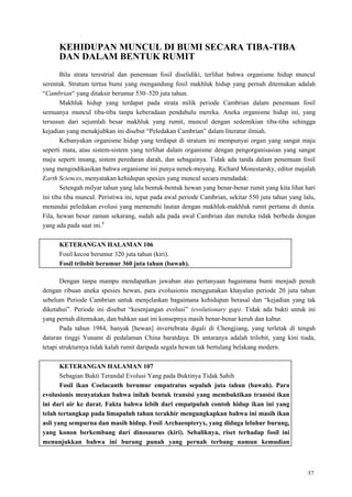 57
KEHIDUPAN MUNCUL DI BUMI SECARA TIBA-TIBA
DAN DALAM BENTUK RUMIT
Bila strata terestrial dan penemuan fosil diselidiki, terlihat bahwa organisme hidup muncul
serentak. Stratum tertua bumi yang mengandung fosil makhluk hidup yang pernah ditemukan adalah
―Cambrian― yang ditaksir berumur 530–520 juta tahun.
Makhluk hidup yang terdapat pada strata milik periode Cambrian dalam penemuan fosil
semuanya muncul tiba-tiba tanpa keberadaan pendahulu mereka. Aneka organisme hidup ini, yang
tersusun dari sejumlah besar makhluk yang rumit, muncul dengan sedemikian tiba-tiba sehingga
kejadian yang menakjubkan ini disebut ―Peledakan Cambrian‖ dalam literatur ilmiah.
Kebanyakan organisme hidup yang terdapat di stratum ini mempunyai organ yang sangat maju
seperti mata, atau sistem-sistem yang terlihat dalam organisme dengan pengorganisasian yang sangat
maju seperti insang, sistem peredaran darah, dan sebagainya. Tidak ada tanda dalam penemuan fosil
yang mengindikasikan bahwa organisme ini punya nenek-moyang. Richard Monestarsky, editor majalah
Earth Sciences, menyatakan kehidupan spesies yang muncul secara mendadak:
Setengah milyar tahun yang lalu bentuk-bentuk hewan yang benar-benar rumit yang kita lihat hari
ini tiba tiba muncul. Peristiwa ini, tepat pada awal periode Cambrian, sekitar 550 juta tahun yang lalu,
menandai peledakan evolusi yang memenuhi lautan dengan makhluk-makhluk rumit pertama di dunia.
Fila, hewan besar zaman sekarang, sudah ada pada awal Cambrian dan mereka tidak berbeda dengan
yang ada pada saat ini.4
KETERANGAN HALAMAN 106
Fosil kecoa berumur 320 juta tahun (kiri).
Fosil trilobit berumur 360 juta tahun (bawah).
Dengan tanpa mampu mendapatkan jawaban atas pertanyaan bagaimana bumi menjadi penuh
dengan ribuan aneka spesies hewan, para evolusionis menggunakan khayalan periode 20 juta tahun
sebelum Periode Cambrian untuk menjelaskan bagaimana kehidupan berasal dan ―kejadian yang tak
diketahui‖. Periode ini disebut ―kesenjangan evolusi‖ (evolutionary gap). Tidak ada bukti untuk ini
yang pernah ditemukan, dan bahkan saat ini konsepnya masih benar-benar keruh dan kabur.
Pada tahun 1984, banyak [hewan] invertebrata digali di Chengjiang, yang terletak di tengah
dataran tinggi Yunann di pedalaman China baratdaya. Di antaranya adalah trilobit, yang kini tiada,
tetapi strukturnya tidak kalah rumit daripada segala hewan tak bertulang belakang modern.
KETERANGAN HALAMAN 107
Sebagian Bukti Terandal Evolusi Yang pada Buktinya Tidak Sahih
Fosil ikan Coelacanth berumur empatratus sepuluh juta tahun (bawah). Para
evolusionis menyatakan bahwa inilah bentuk transisi yang membuktikan transisi ikan
ini dari air ke darat. Fakta bahwa lebih dari empatpuluh contoh hidup ikan ini yang
telah tertangkap pada limapuluh tahun terakhir mengungkapkan bahwa ini masih ikan
asli yang sempurna dan masih hidup. Fosil Archaeopteryx, yang diduga leluhur burung,
yang konon berkembang dari dinosaurus (kiri). Sebaliknya, riset terhadap fosil ini
menunjukkan bahwa ini burung punah yang pernah terbang namun kemudian
 