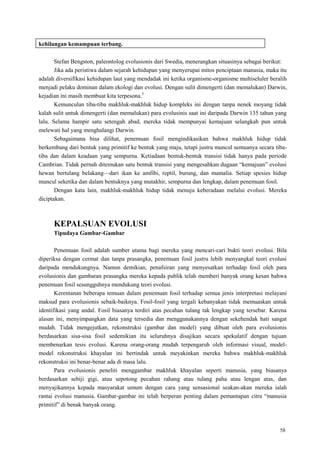 58
kehilangan kemampuan terbang.
Stefan Bengston, paleontolog evolusionis dari Swedia, menerangkan situasinya sebagai berikut:
Jika ada peristiwa dalam sejarah kehidupan yang menyerupai mitos penciptaan manusia, maka itu
adalah diversifikasi kehidupan laut yang mendadak ini ketika organisme-organisme multiseluler beralih
menjadi pelaku dominan dalam ekologi dan evolusi. Dengan sulit dimengerti (dan memalukan) Darwin,
kejadian ini masih membuat kita terpesona.5
Kemunculan tiba-tiba makhluk-makhluk hidup kompleks ini dengan tanpa nenek moyang tidak
kalah sulit untuk dimengerti (dan memalukan) para evolusinis saat ini daripada Darwin 135 tahun yang
lalu. Selama hampir satu setengah abad, mereka tidak mempunyai kemajuan selangkah pun untuk
melewati hal yang menghalangi Darwin.
Sebagaimana bisa dilihat, penemuan fosil mengindikasikan bahwa makhluk hidup tidak
berkembang dari bentuk yang primitif ke bentuk yang maju, tetapi justru muncul semuanya secara tiba-
tiba dan dalam keadaan yang sempurna. Ketiadaan bentuk-bentuk transisi tidak hanya pada periode
Cambrian. Tidak pernah ditemukan satu bentuk transisi yang mengesahkan dugaan ―kemajuan‖ evolusi
hewan bertulang belakang—dari ikan ke amfibi, reptil, burung, dan mamalia. Setiap spesies hidup
muncul seketika dan dalam bentuknya yang mutakhir, sempurna dan lengkap, dalam penemuan fosil.
Dengan kata lain, makhluk-makhluk hidup tidak menuju keberadaan melalui evolusi. Mereka
diciptakan.
KEPALSUAN EVOLUSI
Tipudaya Gambar-Gambar
Penemuan fosil adalah sumber utama bagi mereka yang mencari-cari bukti teori evolusi. Bila
diperiksa dengan cermat dan tanpa prasangka, penemuan fosil justru lebih menyangkal teori evolusi
daripada mendukungnya. Namun demikian, penafsiran yang menyesatkan terhadap fosil oleh para
evolusionis dan gambaran prasangka mereka kepada publik telah memberi banyak orang kesan bahwa
penemuan fosil sesungguhnya mendukung teori evolusi.
Kerentanan beberapa temuan dalam penemuan fosil terhadap semua jenis interpretasi melayani
maksud para evolusionis sebaik-baiknya. Fosil-fosil yang tergali kebanyakan tidak memuaskan untuk
identifikasi yang andal. Fosil biasanya terdiri atas pecahan tulang tak lengkap yang tersebar. Karena
alasan ini, menyimpangkan data yang tersedia dan menggunakannya dengan sekehendak hati sangat
mudah. Tidak mengejutkan, rekonstruksi (gambar dan model) yang dibuat oleh para evolusionis
berdasarkan sisa-sisa fosil sedemikian itu seluruhnya disajikan secara spekulatif dengan tujuan
membenarkan tesis evolusi. Karena orang-orang mudah terpengaruh oleh informasi visual, model-
model rekonstruksi khayalan ini bertindak untuk meyakinkan mereka bahwa makhluk-makhluk
rekonstruksi ini benar-benar ada di masa lalu.
Para evolusionis peneliti menggambar makhluk khayalan seperti manusia, yang biasanya
berdasarkan sebiji gigi, atau sepotong pecahan rahang atau tulang paha atau lengan atas, dan
menyajikannya kepada masyarakat umum dengan cara yang sensasional seakan-akan mereka ialah
rantai evolusi manusia. Gambar-gambar ini telah berperan penting dalam pemantapan citra ―manusia
primitif‖ di benak banyak orang.
 