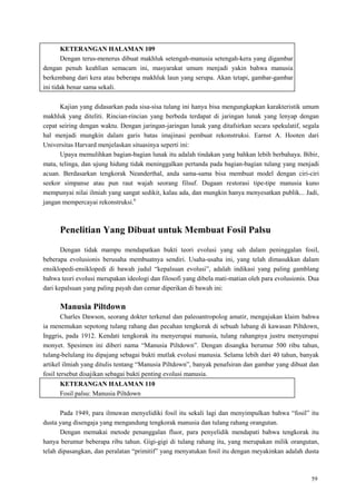 59
KETERANGAN HALAMAN 109
Dengan terus-menerus dibuat makhluk setengah-manusia setengah-kera yang digambar
dengan penuh keahlian semacam ini, masyarakat umum menjadi yakin bahwa manusia
berkembang dari kera atau beberapa makhluk laun yang serupa. Akan tetapi, gambar-gambar
ini tidak benar sama sekali.
Kajian yang didasarkan pada sisa-sisa tulang ini hanya bisa mengungkapkan karakteristik umum
makhluk yang diteliti. Rincian-rincian yang berbeda terdapat di jaringan lunak yang lenyap dengan
cepat seiring dengan waktu. Dengan jaringan-jaringan lunak yang ditafsirkan secara spekulatif, segala
hal menjadi mungkin dalam garis batas imajinasi pembuat rekonstruksi. Earnst A. Hooten dari
Universitas Harvard menjelaskan situasinya seperti ini:
Upaya memulihkan bagian-bagian lunak itu adalah tindakan yang bahkan lebih berbahaya. Bibir,
mata, telinga, dan ujung hidung tidak meninggalkan pertanda pada bagian-bagian tulang yang menjadi
acuan. Berdasarkan tengkorak Neanderthal, anda sama-sama bisa membuat model dengan ciri-ciri
seekor simpanse atau pun raut wajah seorang filsuf. Dugaan restorasi tipe-tipe manusia kuno
mempunyai nilai ilmiah yang sangat sedikit, kalau ada, dan mungkin hanya menyesatkan publik... Jadi,
jangan mempercayai rekonstruksi.6
Penelitian Yang Dibuat untuk Membuat Fosil Palsu
Dengan tidak mampu mendapatkan bukti teori evolusi yang sah dalam peninggalan fosil,
beberapa evolusionis berusaha membuatnya sendiri. Usaha-usaha ini, yang telah dimasukkan dalam
ensiklopedi-ensiklopedi di bawah judul ―kepalsuan evolusi‖, adalah indikasi yang paling gamblang
bahwa teori evolusi merupakan ideologi dan filosofi yang dibela mati-matian oleh para evolusionis. Dua
dari kepalsuan yang paling payah dan cemar diperikan di bawah ini:
Manusia Piltdown
Charles Dawson, seorang dokter terkenal dan paleoantropolog amatir, mengajukan klaim bahwa
ia menemukan sepotong tulang rahang dan pecahan tengkorak di sebuah lubang di kawasan Piltdown,
Inggris, pada 1912. Kendati tengkorak itu menyerupai manusia, tulang rahangnya justru menyerupai
monyet. Spesimen ini diberi nama ―Manusia Piltdown‖. Dengan disangka berumur 500 ribu tahun,
tulang-belulang itu dipajang sebagai bukti mutlak evolusi manusia. Selama lebih dari 40 tahun, banyak
artikel ilmiah yang ditulis tentang ―Manusia Piltdown‖, banyak penafsiran dan gambar yang dibuat dan
fosil tersebut disajikan sebagai bukti penting evolusi manusia.
KETERANGAN HALAMAN 110
Fosil palsu: Manusia Piltdown
Pada 1949, para ilmuwan menyelidiki fosil itu sekali lagi dan menyimpulkan bahwa ―fosil‖ itu
dusta yang disengaja yang mengandung tengkorak manusia dan tulang rahang orangutan.
Dengan memakai metode penanggalan fluor, para penyelidik mendapati bahwa tengkorak itu
hanya berumur beberapa ribu tahun. Gigi-gigi di tulang rahang itu, yang merupakan milik orangutan,
telah dipasangkan, dan peralatan ―primitif‖ yang menyatukan fosil itu dengan meyakinkan adalah dusta
 