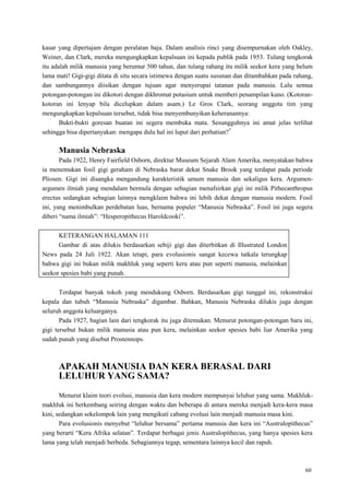 60
kasar yang dipertajam dengan peralatan baja. Dalam analisis rinci yang disempurnakan oleh Oakley,
Weiner, dan Clark, mereka mengungkapkan kepalsuan ini kepada publik pada 1953. Tulang tengkorak
itu adalah milik manusia yang berumur 500 tahun, dan tulang rahang itu milik seekor kera yang belum
lama mati! Gigi-gigi ditata di situ secara istimewa dengan suatu susunan dan ditambahkan pada rahang,
dan sambungannya diisikan dengan tujuan agar menyerupai tatanan pada manusia. Lalu semua
potongan-potongan ini dikotori dengan dikhromat potasium untuk memberi penampilan kuno. (Kotoran-
kotoran ini lenyap bila dicelupkan dalam asam.) Le Gros Clark, seorang anggota tim yang
mengungkapkan kepalsuan tersebut, tidak bisa menyembunyikan keheranannya:
Bukti-bukti goresan buatan ini segera membuka mata. Sesungguhnya ini amat jelas terlihat
sehingga bisa dipertanyakan: mengapa dulu hal ini luput dari perhatian?7
Manusia Nebraska
Pada 1922, Henry Fairfield Osborn, direktur Museum Sejarah Alam Amerika, menyatakan bahwa
ia menemukan fosil gigi geraham di Nebraska barat dekat Snake Brook yang terdapat pada periode
Pliosen. Gigi ini disangka mengandung karakteristik umum manusia dan sekaligus kera. Argumen-
argumen ilmiah yang mendalam bermula dengan sebagian menafsirkan gigi ini milik Pithecanthropus
erectus sedangkan sebagian lainnya mengklaim bahwa ini lebih dekat dengan manusia modern. Fosil
ini, yang menimbulkan perdebatan luas, bernama populer ―Manusia Nebraska‖. Fosil ini juga segera
diberi ―nama ilmiah‖: ―Hesperopithecus Haroldcooki‖.
KETERANGAN HALAMAN 111
Gambar di atas dilukis berdasarkan sebiji gigi dan diterbitkan di Illustrated London
News pada 24 Juli 1922. Akan tetapi, para evolusionis sangat kecewa tatkala terungkap
bahwa gigi ini bukan milik makhluk yang seperti kera atau pun seperti manusia, melainkan
seekor spesies babi yang punah.
Terdapat banyak tokoh yang mendukung Osborn. Berdasarkan gigi tunggal ini, rekonstruksi
kepala dan tubuh ―Manusia Nebraska‖ digambar. Bahkan, Manusia Nebraska dilukis juga dengan
seluruh anggota keluarganya.
Pada 1927, bagian lain dari tengkorak itu juga ditemukan. Menurut potongan-potongan baru ini,
gigi tersebut bukan milik manusia atau pun kera, melainkan seekor spesies babi liar Amerika yang
sudah punah yang disebut Prostennops.
APAKAH MANUSIA DAN KERA BERASAL DARI
LELUHUR YANG SAMA?
Menurut klaim teori evolusi, manusia dan kera modern mempunyai leluhur yang sama. Makhluk-
makhluk ini berkembang seiring dengan waktu dan beberapa di antara mereka menjadi kera-kera masa
kini, sedangkan sekelompok lain yang mengikuti cabang evolusi lain menjadi manusia masa kini.
Para evolusionis menyebut ―leluhur bersama‖ pertama manusia dan kera ini ―Australopithecus‖
yang berarti ―Kera Afrika selatan‖. Terdapat berbagai jenis Australopithecus, yang hanya spesies kera
lama yang telah menjadi berbeda. Sebagiannya tegap, sementara lainnya kecil dan rapuh.
 