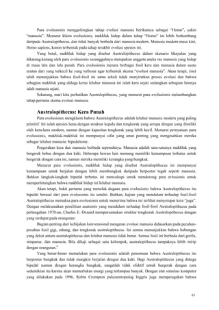 61
Para evolusionis menggolongkan tahap evolusi manusia berikutnya sebagai ―Homo‖, yakni
―manusia‖. Menurut klaim evolusionis, makhluk hidup dalam tahap ―Homo‖ ini lebih berkembang
daripada Australopithecus, dan tidak banyak berbeda dari manusia modern. Manusia modern masa kini,
Homo sapiens, konon terbentuk pada tahap terakhir evolusi spesies ini.
Yang betul, makhluk hidup yang disebut Australopithecus dalam skenario khayalan yang
dikarang-karang oleh para evolusionis sesungguhnya merupakan anggota aneka ras manusia yang hidup
di masa lalu dan lalu punah. Para evolusionis menata berbagai fosil kera dan manusia dalam suatu
urutan dari yang terkecil ke yang terbesar agar terbentuk skema ―evolusi manusia‖. Akan tetapi, riset
telah menunjukkan bahwa fosil-fosil ini sama sekali tidak menyiratkan proses evolusi dan bahwa
sebagian makhluk yang diduga keras leluhur manusia ini ialah kera sejati sedangkan sebagian lainnya
ialah manusia sejati.
Sekarang, mari kita perhatikan Australopithecus, yang menurut para evolusionis melambangkan
tahap pertama skema evolusi manusia.
Australopithecus: Kera Punah
Para evolusionis mengklaim bahwa Australopithecus adalah leluhur manusia modern yang paling
primitif. Ini ialah spesies lama dengan struktur kepala dan tengkorak yang serupa dengan yang dimiliki
oleh kera-kera modern, namun dengan kapasitas tengkorak yang lebih kecil. Menurut pernyataan para
evolusionis, makhluk-makhluk ini mempunyai sifat yang amat penting yang mengesahkan mereka
sebagai leluhur manusia: bipedalisme.
Pergerakan kera dan manusia berbeda sepenuhnya. Manusia adalah satu-satunya makhluk yang
bergerak bebas dengan dua kaki. Beberapa hewan lain memang memiliki kemampuan terbatas untuk
bergerak dengan cara ini, namun mereka memiliki kerangka yang bungkuk.
Menurut para evolusionis, makhluk hidup yang disebut Australopithecus ini mempunyai
kemampuan untuk berjalan dengan lebih membungkuk daripada berpostur tegak seperti manusia.
Bahkan langkah-langkah bipedal terbatas ini mencukupi untuk mendorong para evlusionis untuk
memperhitungkan bahwa makhluk hidup ini leluhur manusia.
Akan tetapi, bukti pertama yang menolak dugaan para evolusionis bahwa Australopithecus itu
bipedal berasal dari para evolusionis itu sendiri. Bahkan, kajian yang mendalam terhadap fosil-fosil
Australopithecus memaksa para evolusionis untuk menerima bahwa ini terlihat menyerupai kera ―juga‖.
Dengan melaksanakan penelitian anatomis yang mendalam terhadap fosil-fosil Australopithecus pada
pertengahan 1970-an, Charles E. Oxnard mempersamakan struktur tengkorak Australopithecus dengan
yang terdapat pada orangutan:
Bagian penting dari kebijakan konvensional mengenai evolusi manusia didasarkan pada pecahan-
pecahan fosil gigi, rahang, dan tengkorak australopithecus. Ini semua menunjukkan bahwa hubungan
yang dekat antara australopithecus dan leluhur manusia tidak benar. Semua fosil ini berbeda dari gorila,
simpanse, dan manusia. Bila dikaji sebagai satu kelompok, australopithecus tampaknya lebih mirip
dengan orangutan.8
Yang benar-benar memalukan para evolusionis adalah penemuan bahwa Australopithecus itu
berpostur bungkuk dan tidak mungkin berjalan dengan dua kaki. Bagi Australopithecus yang diduga
bipedal namun dengan kerangka bungkuk, sangatlah tidak efektif untuk bergerak dengan cara
sedemikian itu karena akan memerlukan energi yang terlampau banyak. Dengan alat simulasi komputer
yang dilakukan pada 1996, Robin Crompton paleoantropolog Inggris juga memperagakan bahwa
 