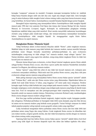 62
kerangka ―campuran‖ semacam itu mustahil. Crompton mencapai kesimpulan berikut ini: makhluk
hidup hanya berjalan dengan salah satu dari dua cara: tegak atau dengan empat kaki. Jenis kerangka
yang di antara keduanya tidak mungkin lestari selama rentang waktu yang lama karena konsumsi energi
yang berlebihan. Ini berarti bahwa Australopithecus mustahil berjalan bipedal dengan postur bungkuk.
Barangkali kajian terpenting yang menunjukkan bahwa Australopithecus tidak mungkin bipedal
muncul pada 1994 dari riset anatomis Fred Spoor dan timnya dari Jurusan Biologi Sel dan Anatomi
Manusia di Universitas Liverpool, Inggris. Kelompok ini melaksanakan pengkajian terhadap
bipedalisme makhluk hidup yang telah memfosil. Riset mereka menyelidiki mekanisme keseimbangan
otomatis yang terdapat pada rumah-siput telinga, dan temuan-temuannya menunjukkan kesimpulan
bahwa Australopithecus tidak mungkin bipedal. Ini menggugurkan segala klaim bahwa
Australopithecus itu seperti manusia.
Rangkaian Homo: Manusia Sejati
Tahap berikutnya dalam evolusi-manusia khayalan adalah ―Homo‖, yakni rangkaian manusia.
Makhluk hidup ini ialah manusia yang tidak berbeda dari manusia modern, namun memiliki beberapa
perbedaan rasial. Dengan berusaha menafsirkan perbedaan-perbedaan ini, para evolusionis
melambangkan orang-orang ini tidak sebagai ―ras‖ manusia modern, tetapi sebagai ―spesies‖ lain.
Namun demikian, seperti yang segera kita saksikan, orang-orang dalam rangkaian Homo itu tidak lain
kecuali jenis ras manusia asli.
Menurut skema khayal para evolusionis, evolusi khayal internal rangkaian spesies Homo adalah
sebagai berikut: Pertama Homo erectus, lalu Homo sapiens purba dan manusia Neanderthal, kemudian
manusia Cro-Magnon, dan akhirnya manusia modern.
Semua ―spesies‖ yang telah kita sebut di atas tidak lain kecuali manusia asli, walaupun para
evolusionis menyatakan sebaliknya. Mula-mula mari kita periksa Homo erectus, yang diacu oleh para
evolusionis sebagai spesies manusia yang paling primitif.
Bukti paling menonjol yang menunjukkan bahwa Homo ercetus bukan spesies ―primitif‖ adalah
fosil ―Turkana Boy‖, salah satu dari Homo erectus tertua yang diketemukan. Diperkirakan bahwa ini
adalah fosil anak lelaki berusia 12 tahun, yang tingginya 1,83 meter pada masa remajanya. Struktur
kerangka tegak fosilnya tidak berbeda dari yang terdapat pada manusia modern. Tingginya dan struktur
kerangka rampingnya cocok seluruhnya dengan yang terdapat pada manusia yang hidup di daerah tropis
masa kini. Fosil ini merupakan satu dari potongan-potongan bukti terpenting bahwa Homo erectus
hanyalah contoh ras manusia modern lainnya. Paleontolog evolusionis Richard Leaky membandingkan
Homo erectus dengan manusia modern sebagai berikut:
Kita bisa juga melihat perbedaan bentuk tengkorak, tingkat tonjolan wajah, ketegapan pundak,
dan sebagainya. Perbedaan-perbedaan ini barangkali tidak lebih nyata daripada yang kita lihat dewasa
ini antara ras-ras manusia modern yang berbeda secara geografis. Variasi biologis semacam itu timbul
tatkala populasi-populasi saling terpisah secara geografis selama waktu yang signifikan.9
Leaky bermaksud mengatakan bahwa perbedaan antara Homo erectus dan kita tidak lebih dari
perbedaan antara orang Negro dan orang Eskimo. Corak tengkorak Homo erectus itu dihasilkan dari
cara makan mereka, emigrasi genetik mereka, dan dari tidak bercampurnya mereka dengan ras manusia
lain selama rentang waktu yang panjang.
Sepotong bukti kuat lain bahwa Homo erectus bukan spesies ―primitif‖ adalah bahwa fosil-fosil
spesies yang telah digali ini berumur duapuluh tujuh ribu tahun dan bahkan tigabelas ribu tahun.
 