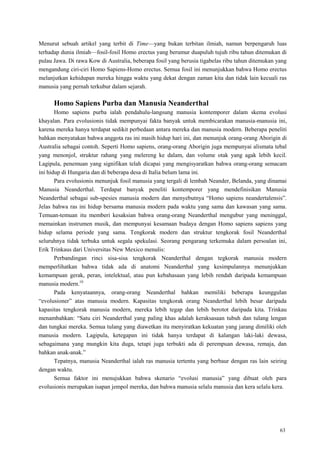 63
Menurut sebuah artikel yang terbit di Time—yang bukan terbitan ilmiah, namun berpengaruh luas
terhadap dunia ilmiah—fosil-fosil Homo erectus yang berumur duapuluh tujuh ribu tahun ditemukan di
pulau Jawa. Di rawa Kow di Australia, beberapa fosil yang berusia tigabelas ribu tahun ditemukan yang
mengandung ciri-ciri Homo Sapiens-Homo erectus. Semua fosil ini menunjukkan bahwa Homo erectus
melanjutkan kehidupan mereka hingga waktu yang dekat dengan zaman kita dan tidak lain kecuali ras
manusia yang pernah terkubur dalam sejarah.
Homo Sapiens Purba dan Manusia Neanderthal
Homo sapiens purba ialah pendahulu-langsung manusia kontemporer dalam skema evolusi
khayalan. Para evolusionis tidak mempunyai fakta banyak untuk membicarakan manusia-manusia ini,
karena mereka hanya terdapat sedikit perbedaan antara mereka dan manusia modern. Beberapa peneliti
bahkan menyatakan bahwa anggota ras ini masih hidup hari ini, dan menunjuk orang-orang Aborigin di
Australia sebagai contoh. Seperti Homo sapiens, orang-orang Aborigin juga mempunyai alismata tebal
yang menonjol, struktur rahang yang melereng ke dalam, dan volume otak yang agak lebih kecil.
Lagipula, penemuan yang signifikan telah dicapai yang mengisyaratkan bahwa orang-orang semacam
ini hidup di Hungaria dan di beberapa desa di Italia belum lama ini.
Para evolusionis menunjuk fosil manusia yang tergali di lembah Neander, Belanda, yang dinamai
Manusia Neanderthal. Terdapat banyak peneliti kontemporer yang mendefinisikan Manusia
Neanderthal sebagai sub-spesies manusia modern dan menyebutnya ―Homo sapiens neandertalensis‖.
Jelas bahwa ras ini hidup bersama manusia modern pada waktu yang sama dan kawasan yang sama.
Temuan-temuan itu memberi kesaksian bahwa orang-orang Neanderthal mengubur yang meninggal,
memainkan instrumen musik, dan mempunyai kesamaan budaya dengan Homo sapiens sapiens yang
hidup selama periode yang sama. Tengkorak modern dan struktur tengkorak fosil Neanderthal
seluruhnya tidak terbuka untuk segala spekulasi. Seorang pengarang terkemuka dalam persoalan ini,
Erik Trinkaus dari Universitas New Mexico menulis:
Perbandingan rinci sisa-sisa tengkorak Neanderthal dengan tegkorak manusia modern
memperlihatkan bahwa tidak ada di anatomi Neanderthal yang kesimpulannya menunjukkan
kemampuan gerak, peran, intelektual, atau pun kebahasaan yang lebih rendah daripada kemampuan
manusia modern.10
Pada kenyataannya, orang-orang Neanderthal bahkan memiliki beberapa keunggulan
―evolusioner‖ atas manusia modern. Kapasitas tengkorak orang Neanderthal lebih besar daripada
kapasitas tengkorak manusia modern, mereka lebih tegap dan lebih berotot daripada kita. Trinkau
menambahkan: ―Satu ciri Neanderthal yang paling khas adalah keraksasaan tubuh dan tulang lengan
dan tungkai mereka. Semua tulang yang diawetkan itu menyiratkan kekuatan yang jarang dimiliki oleh
manusia modern. Lagipula, ketegapan ini tidak hanya terdapat di kalangan laki-laki dewasa,
sebagaimana yang mungkin kita duga, tetapi juga terbukti ada di perempuan dewasa, remaja, dan
bahkan anak-anak.‖
Tepatnya, manusia Neanderthal ialah ras manusia tertentu yang berbaur dengan ras lain seiring
dengan waktu.
Semua faktor ini menujukkan bahwa skenario ―evolusi manusia‖ yang dibuat oleh para
evolusionis merupakan isapan jempol mereka, dan bahwa manusia selalu manusia dan kera selalu kera.
 
