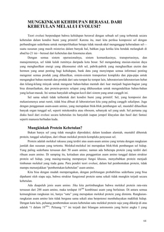 64
MUNGKINKAH KEHIDUPAN BERASAL DARI
KEBETULAN MELALUI EVOLUSI?
Teori evolusi berpendapat bahwa kehidupan berawal dengan sebuah sel yang terbentuk secara
kebetulan dalam kondisi bumi yang primitif. Karena itu, mari kita periksa komposisi sel dengan
perbandingan sederhana untuk memperlihatkan betapa tidak masuk-akal menganggap keberadaan sel—
suatu susunan yang masih misterius dalam banyak hal, bahkan juga ketika kita hendak melangkah di
abad ke-21 ini—berasal dari kebetulan dan fenomena alam.
Dengan semua sistem operasionalnya, sistem komunikasinya, transportasinya, dan
manajemennya, sel tidak kalah rumitnya daripada kota besar. Sel mengandung stasiun-stasiun daya
yang menghasilkan energi yang dikonsumsi oleh sel, pabrik-pabrik yang menghasilkan enzim dan
hormon yang amat penting bagi kehidupan, bank data yang menyimpan semua informasi penting
mengenai semua produk yang dihasilkan, sistem-sistem transportasi kompleks dan pipa-pipa untuk
mengangkut bahan mentah dan produk dari satu tempat ke tempat lain, laboratorium-laboratorium hebat
dan kilang-kilang minyak untuk mengurai bahan-bahan mentah dari luar menjadi bagian-bagian yang
bisa dimanfaatkan, dan protein-protein selaput yang dikhususkan untuk mengendalikan bahan-bahan
yang keluar-masuk. Ini semua hanyalah sebagian kecil dari sistem yang amat canggih ini.
Sel sama sekali tidak terbentuk dari kondisi bumi yang primitif. Sel, yang komposisi dan
mekanismenya amat rumit, tidak bisa dibuat di laboratorium kita yang paling canggih sekalipun. Juga
dengan penggunaan asam-asam amino, yang merupakan blok-blok pembangun sel, mustahil dihasilkan
banyak organ tunggal sel, seperti mitokondria atau ribosom, sebanyak sel yang utuh. Sel pertama yag
diaku hasil dari evolusi secara kebetulan itu hanyalah isapan jempol khayalan dan hasil dari fantasi
seperti manusia berbadan kuda.
Mungkinkah Protein Kebetulan?
Bukan hanya sel yang tidak mungkin diproduksi; dalam keadaan alamiah, mustahil dibentuk
protein, tunggal sekalipun, dari ribuan molekul protein kompleks penyusun sel.
Protein adalah molekul raksasa yang terdiri atas asam-asam amino yang tertata dengan rangkaian
jumlah dan susunan yang tertentu. Molekul-molekul ini merupakan blok-blok pembangun sel hidup.
Yang paling sederhana tersusun dari 50 asam amino; namun ada beberapa protein yang terdiri dari
ribuan asam amino. Di samping itu, ketiadaan atau penggantian asam amino tunggal dalam struktur
protein sel hidup, yang masing-masing mempunyai fungsi khusus, menyebabkan protein menjadi
timbunan molekul yang tiada guna. Para pendiri teori evolusi, dalam hal pembentukan protein, tidak
mampu menunjukkan ―pembentukan kebetulan‖ asam amino.
Kita bisa dengan mudah memperagakan, dengan perhitungan probabilitas sederhana yang bisa
dipahami oleh siapa saja, bahwa struktur fungsional protein sama sekali tidak mungkin terjadi secara
kebetulan.
Ada duapuluh jenis asam amino. Jika kita pertimbangkan bahwa molekul protein rata-rata
tersusun dari 288 asam amino, maka terdapat 10300
kombinasi asam yang berlainan. Di antara semua
kemungkinan rangkaian ini, hanya ―satu‖ yang merupakan molekul protein yang diminta. Rangkaian-
rangkaian asam amino lain tidak berguna sama sekali atau berpotensi membahayakan makhluk hidup.
Dengan kata lain, peluang pembentukan secara kebetulan satu molekul protein saja yang dikutip di atas
adalah ―1 dalam 10300
‖. Peluang ―1‖ ini terjadi dari bilangan astronomis yang berisi angka 1 yang
 