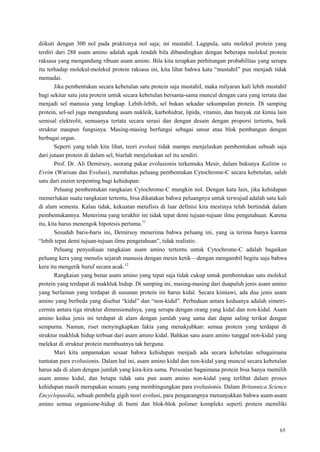 65
diikuti dengan 300 nol pada praktisnya nol saja; ini mustahil. Lagipula, satu molekul protein yang
terdiri dari 288 asam amino adalah agak rendah bila dibandingkan dengan beberapa molekul protein
raksasa yang mengandung ribuan asam amino. Bila kita terapkan perhitungan probabilitas yang serupa
itu terhadap molekul-molekul protein raksasa ini, kita lihat bahwa kata ―mustahil‖ pun menjadi tidak
memadai.
Jika pembentukan secara kebetulan satu protein saja mustahil, maka milyaran kali lebih mustahil
bagi sekitar satu juta protein untuk secara kebetulan bersama-sama muncul dengan cara yang tertata dan
menjadi sel manusia yang lengkap. Lebih-lebih, sel bukan sekadar sekumpulan protein. Di samping
protein, sel-sel juga mengandung asam nukleik, karbohidrat, lipida, vitamin, dan banyak zat kimia lain
semisal elektrolit, semuanya tertata secara serasi dan dengan desain dengan proporsi tertentu, baik
struktur maupun fungsinya. Masing-masing berfungsi sebagai unsur atau blok pembangun dengan
berbagai organ.
Seperti yang telah kita lihat, teori evolusi tidak mampu menjelaskan pembentukan sebuah saja
dari jutaan protein di dalam sel, biarlah menjelaskan sel itu sendiri.
Prof. Dr. Ali Demirsoy, seorang pakar evolusionis terkemuka Mesir, dalam bukunya Kalitim ve
Evrim (Warisan dan Evolusi), membahas peluang pembentukan Cytochrome-C secara kebetulan, salah
satu dari enzim terpenting bagi kehidupan:
Peluang pembentukan rangkaian Cytochrome-C mungkin nol. Dengan kata lain, jika kehidupan
memerlukan suatu rangkaian tertentu, bisa dikatakan bahwa peluangnya untuk terwujud adalah satu kali
di alam semesta. Kalau tidak, kekuatan metafisis di luar definisi kita mestinya telah bertindak dalam
pembentukannya. Menerima yang terakhir ini tidak tepat demi tujuan-tujuan ilmu pengetahuan. Karena
itu, kita harus menengok hipotesis pertama.11
Sesudah baris-baris ini, Demirsoy menerima bahwa peluang ini, yang ia terima hanya karena
―lebih tepat demi tujuan-tujuan ilmu pengetahuan‖, tidak realistis:
Peluang penyediaan rangkaian asam amino tertentu untuk Cytochrome-C adalah bagaikan
peluang kera yang menulis sejarah manusia dengan mesin ketik—dengan mengambil begitu saja bahwa
kera itu mengetik huruf secara acak.12
Rangkaian yang benar asam amino yang tepat saja tidak cukup untuk pembentukan satu molekul
protein yang terdapat di makhluk hidup. Di samping ini, masing-masing dari duapuluh jenis asam amino
yang berlainan yang terdapat di susunan protein ini harus kidal. Secara kimiawi, ada dua jenis asam
amino yang berbeda yang disebut ―kidal‖ dan ―non-kidal‖. Perbedaan antara keduanya adalah simetri-
cermin antara tiga struktur dimensionalnya, yang serupa dengan orang yang kidal dan non-kidal. Asam
amino kedua jenis ini terdapat di alam dengan jumlah yang sama dan dapat saling terikat dengan
sempurna. Namun, riset menyingkapkan fakta yang menakjubkan: semua protein yang terdapat di
struktur makhluk hidup terbuat dari asam amino kidal. Bahkan satu asam amino tunggal non-kidal yang
melekat di struktur protein membuatnya tak berguna.
Mari kita umpamakan sesaat bahwa kehidupan menjadi ada secara kebetulan sebagaimana
tuntutan para evolusionis. Dalam hal ini, asam amino kidal dan non-kidal yang muncul secara kebetulan
harus ada di alam dengan jumlah yang kira-kira sama. Persoalan bagaimana protein bisa hanya memilih
asam amino kidal, dan betapa tidak satu pun asam amino non-kidal yang terlibat dalam proses
kehidupan masih merupakan sesuatu yang membingungkan para evolusionis. Dalam Britannica Science
Encyclopaedia, sebuah pembela gigih teori evolusi, para pengarangnya menunjukkan bahwa asam-asam
amino semua organisme-hidup di bumi dan blok-blok polimer kompleks seperti protein memiliki
 