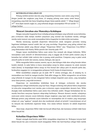 67
KETERANGAN HALAMAN 122
Peluang molekul protein rata-rata yang mengandung limaratus asam amino yang tertata
dengan jumlah dan rangkaian yang benar, di samping peluang asam amino untuk hanya
mengandung yang kidal dan hanya bergabung dengan ikatan peptida adalah ―1‖ dibagi dengan
10950
. Kita dapat menulis angka ini, yang terbentuk dengan menempatkan 950 nol setelah ―1‖,
sebagai berikut:
Mencari Jawaban atas Munculnya Kehidupan
Dengan menyadari keganjilan besar terhadap peluang kehidupan yang terbentuk secara kebetulan,
para evolusionis tidak mampu memberi penjelasan yang rasional atas keyakinan mereka, sehingga
mereka mulai mencari cara untuk menunjukkan bahwa keganjilan itu tidak terlalu merisaukan.
Mereka merancang sejumlah eksperimen laboratorium untuk mengatasi persoalan tentang
bagaimana kehidupan muncul sendiri dari zat yang non-hidup. Eksperimen yang paling terkenal dan
paling terhormat adalah yang dikenal sebagai ―Eksperimen Miller‖ atau ―Eksperimen Urey-Miller‖,
yang dilaksanakan oleh Stanley Miller peneliti dari Amerika pada 1953.
Dengan tujuan membuktikan bahwa asam amino bisa menjadi ada dengan kebetulan, Miller
menciptakan suatu atmosfir di laborataoriumnya yang ia anggap ada di bumi purba (namun yang di
kemudian hari terbukti tidak realistis) dan ia pasang untuk penelitian. Campuran yang ia pakai untuk
atmosfir purba ini terdiri dari amonia, metana, hidrogen, dan uap air.
Miller mengetahui bahwa metana, amonia, uap air, dan hidrogen tidak akan saling bereaksi dalam
kondisi alamiah. Ia sadar bahwa ia harus menyisipkan energi ke dalam campuran itu untuk memulai
reaksi [kimia]. Ia berpendapat bahwa energi ini bisa berasal dari cahaya petir di atmosfir purba dan,
berdasarkan anggapan ini, ia menggunakan pelepasan listrik buatan di eksperimennya.
Miller mendidihkan campuran gas ini pada 100 0
C selama seminggu, dan, di samping itu, ia
memasukkan arus listrik ke ruangan tersebut. Pada akhir minggu itu, Miller menganalisis zat-zat kimia
yang terbentuk di ruangan itu dan mengamati bahwa terdapat duapuluh asam amino, yang merupakan
unsur dasar protein, yang telah tersintesis.
Eksperimen ini menimbulkan kehebohan besar di kalangan evolusionis dan mereka
mengajukannya sebagai keberhasilan yang luar biasa. Dengan terdorong oleh pikiran bahwa eksperimen
ini jelas-jelas mengesahkan teori mereka, para evolusionis segera memproduksi skenario baru. Miller
disangka telah membuktikan bahwa asam amino bisa terbentuk sendiri. Dengan berlandaskan hal ini,
mereka buru-buru menyusun hipotesis tahap-tahap berikutnya. Menurut skenario mereka, selanjutnya
asam-asam amino menyatu secara kebetulan dengan rangkaian yang tepat untuk membentuk protein.
Beberapa protein yang terbentuk secara kebetulan ini menempatkan diri di struktur yang menyerupai
selaput sel, yang ―agaknya‖ menjadi eksis dan membentuk sebuah sel primitif. Lama-kelamaan sel-sel
itu menyatu dan membentuk organisme hidup. Arus utama terbesar skenario ini adalah eksperimen
Miller.
Akan tetapi, eksperimen Miller tidak lain kecuali dibuat-buat, dan karenanya terbukti tidak benar
dalam banyak hal.
Kebatilan Eksperimen Miller
Hampir setengah abad berlalu sejak Miller mengadakan eksperimen ini. Walaupun ternyata batil
dalam banyak hal, para evolusionis masih mengajukan Miller dan hasil-hasilnya sebagai bukti mutlak
 