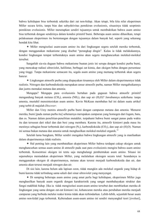 68
bahwa kehidupan bisa terbentuk seketika dari zat non-hidup. Akan tetapi, bila kita nilai eksperimen
Miller secara kritis, tanpa bias dan subyektivitas pemikiran evolusionis, situasinya tidak seoptimis
pemikiran evolusionis. Miller menetapkan sendiri tujuannya untuk membuktikan bahwa asam amino
bisa terbentuk dengan sendirinya dalam kondisi primitif bumi. Beberapa asam amino dihasilkan, tetapi
pelaksanaan eksperimen itu bertentangan dengan tujuannya dalam banyak hal, seperti yang sekarang
hendak kita lihat.
 Miller mengisolasi asam-asam amino itu dari lingkungan segera setelah mereka terbentuk,
dengan menggunakan mekanisme yang disebut ―perangkap dingin‖. Kalau ia tidak melakukannya,
kondisi lingkungan tempat terbentuknya asam amino akan segera menghancurkan molekul-molekul
tersebut.
Sangatlah sia-sia dugaan bahwa mekanisme buatan jenis ini serupa dengan kondisi purba bumi,
yang mencakup radiasi ultraviolet, halilintar, berbagai zat kimia, dan oksigen bebas dengan persentase
yang tinggi. Tanpa mekanisme semacam itu, segala asam amino yang memang terbentuk akan segera
hancur.
 Lingkungan atmosfir purba yang diupayakan tiruannya oleh Miller dalam eksperimennya tidak
realistis. Nitrogen dan karbondioksida merupakan unsur atmosfir purba, namun Miller mengabaikannya
dan justru memakai metana dan amonia.
Mengapa? Mengapa para evolusionis bertahan pada gagasan bahwa atmosfir primitif
mengandung banyak metana (CH4), amonia (NH3), dan uap air (H2O)? Jawabannya sederhana: tanpa
amonia, mustahil mensintesiskan asam amino. Kevin McKean membahas hal ini dalam suatu artikel
yang terbit di majalah Discover:
Miller dan Urey meniru atmosfir purba bumi dengan campuran metana dan amonia. Menurut
mereka, bumi [pada zaman purba itu] sebenarnya merupakan campuran yang homogen dari logam, batu,
dan es. Namun dalam penelitian-penelitian mutakhir, terpahami bahwa bumi sangat panas pada waktu
itu dan tersusun dari nikel dan dan besi yang membara. Karena itu, atmosfir kimiawi pada masa itu
mestinya sebagian besar terbentuk dari nitrogen (N2), karbondioksida (CO2), dan uap air (H2O). Namun
ini semua bukan metana dan amonia untuk menghasilkan molekul-molekul organik.14
Setelah lama bungkam, Miller sendiri mengakui bahwa lingkungan atmosfir yang ia manfaatkan
dalam eksperimennya tidak realistis.
 Hal penting lain yang membatalkan eksperimen Miller bahwa terdapat cukup oksigen untuk
menghancurkan semua asam amino di atmosfir pada saat para evolusionis mengira bahwa asam amino
terbentuk. Konsentrasi oksigen ini tentu saja menghalangi pembentukan asam amino. Situasi ini
sepenuhnya meniadakan eksperimen Miller, yang melalaikan oksiogen secara total. Seandainya ia
menggunakan oksigen di eksperimennya, metana akan terurai menjadi karbondioksida dan air, dan
amonia akan terurai menjadi nitrogen dan air.
Di sisi lain, karena belum ada lapisan ozon, tidak mungkin ada molekul organik yang hidup di
bumi karena tidak terlindung sama sekali dari sinar ultraviolet yang menyengat.
 Di samping beberapa asam amino yang amat perlu bagi kehidupan, eksperimen Miller juga
menghasilkan banyak asam organik dengan karakteristik yang sangat membahayakan struktur dan
fungsi makhluk hidup. Jika ia tidak mengisolasi asam-asam amino tersebut dan membiarkan mereka di
lingkungan yang sama dengan zat-zat kimiawi ini, kehancuran mereka atau perubahan mereka menjadi
campuran yang berbeda melalui reaksi kimia tidak akan terhindarkan. Lebih-lebih, sejumlah besar asam
amino non-kidal juga terbentuk. Keberadaan asam-asam amino ini sendiri menyangkal teori [evolusi],
 
