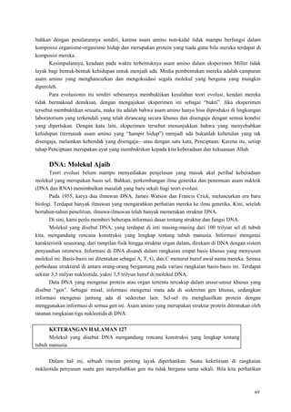 69
bahkan dengan penalarannya sendiri, karena asam amino non-kidal tidak mampu berfungsi dalam
komposisi organisme-organisme hidup dan merupakan protein yang tiada guna bila mereka terdapat di
komposisi mereka.
Kesimpulannya, keadaan pada waktu terbentuknya asam amino dalam eksperimen Miller tidak
layak bagi bentuk-bentuk kehidupan untuk menjadi ada. Media pembentukan mereka adalah campuran
asam amino yang menghancurkan dan mengoksidasi segala molekul yang berguna yang mungkin
diperoleh.
Para evolusionis itu sendiri sebenarnya membuktikan kesalahan teori evolusi, kendati mereka
tidak bermaksud demikian, dengan mengajukan eksperimen ini sebagai ―bukti‖. Jika eksperimen
tersebut membuktikan sesuatu, maka itu adalah bahwa asam amino hanya bisa diproduksi di lingkungan
laboratorium yang terkendali yang telah dirancang secara khusus dan disengaja dengan semua kondisi
yang diperlukan. Dengan kata lain, eksperimen tersebut menunjukkan bahwa yang menyebabkan
kehidupan (termasuk asam amino yang ―hampir hidup‖) menjadi ada bukanlah kebetulan yang tak
disengaja, melainkan kehendak yang disengaja—atau dengan satu kata, Penciptaan. Karena itu, setiap
tahap Penciptaan merupakan ayat yang membuktikan kepada kita keberadaan dan kekuasaan Allah.
DNA: Molekul Ajaib
Teori evolusi belum mampu menyediakan penjelasan yang masuk akal perihal keberadaan
molekul yang merupakan basis sel. Bahkan, perkembangan ilmu genetika dan penemuan asam nukleik
(DNA dan RNA) menimbulkan masalah yang baru sekali bagi teori evolusi.
Pada 1955, karya dua ilmuwan DNA, James Watson dan Francis Crick, meluncurkan era baru
biologi. Terdapat banyak ilmuwan yang mengarahkan perhatian mereka ke ilmu genetika. Kini, setelah
bertahun-tahun penelitian, ilmuwa-ilmuwan telah banyak memetakan struktur DNA.
Di sini, kami perlu memberi beberapa informasi dasar tentang struktur dan fungsi DNA.
Molekul yang disebut DNA, yang terdapat di inti masing-masing dari 100 trilyun sel di tubuh
kita, mengandung rencana konstruksi yang lengkap tentang tubuh manusia. Informasi mengenai
karakteristik seseorang, dari tampilan fisik hingga struktur organ dalam, direkam di DNA dengan sistem
penyandian istimewa. Informasi di DNA disandi dalam rangkaian empat basis khusus yang menyusun
molekul ini. Basis-basis ini ditentukan sebagai A, T, G, dan C menurut huruf awal nama mereka. Semua
perbedaan struktural di antara orang-orang bergantung pada variasi rangkaian basis-basis ini. Terdapat
sekitar 3,5 milyar nukleotida, yakni 3,5 trilyun huruf di molekul DNA.
Data DNA yang mengenai protein atau organ tertentu tercakup dalam unsur-unsur khusus yang
disebut ―gen‖. Sebagai misal, informasi mengenai mata ada di sederetan gen khusus, sedangkan
informasi mengenai jantung ada di sederetan lain. Sel-sel itu menghasilkan protein dengan
menggunakan informasi di semua gen ini. Asam amino yang merupakan struktur protein ditentukan oleh
tatanan rangkaian tiga nukleotida di DNA.
KETERANGAN HALAMAN 127
Molekul yang disebut DNA mengandung rencana konstruksi yang lengkap tentang
tubuh manusia.
Dalam hal ini, sebuah rincian penting layak diperhatikan. Suatu kekeliruan di rangkaian
nukleotida penyusun suatu gen menyebabkan gen itu tidak berguna sama sekali. Bila kita perhatikan
 