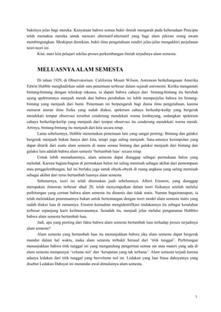 7
buktinya jelas bagi mereka. Kenyataan bahwa semua bukti ilmiah mengarah pada keberadaan Pencipta
telah memaksa mereka untuk mencari alternatif-alternatif yang bagi alam pikiran orang awam
membingungkan. Meskipun demikian, bukti ilmu pengetahuan sendiri jelas-jelas mengakhiri perjalanan
teori-teori ini.
Kini, mari kita pelajari sekilas proses perkembangan ilmiah terjadinya alam semesta.
MELUASNYAALAM SEMESTA
Di tahun 1929, di Observatorium California Mount Wilson, Astronom berkebangsaan Amerika
Edwin Hubble menghadirkan salah satu penemuan terbesar dalam sejarah astronomi. Ketika mengamati
bintang-bintang dengan teleskop raksasa, ia dapati bahwa cahaya dari bintang-bintang itu berubah
ujung spektrumnya menjadi merah dan bahwa perubahan ini lebih memperjelas bahwa itu bintang-
bintang yang menjauh dari bumi. Penemuan ini berpengaruh bagi dunia ilmu pengetahuan, karena
menurut aturan ilmu fisika yang sudah diakui, spektrum cahaya berkedip-kedip yang bergerak
mendekati tempat observasi tersebut cenderung mendekati warna lembayung, sedangkan spektrum
cahaya berkerlap-kerlip yang menjauh dari tempat observasi itu cenderung mendekati warna merah.
Artinya, bintang-bintang itu menjauh dari kita secara tetap.
Lama sebelumnya, Hubble menemukan penemuan lain yang sangat penting: Bintang dan galaksi
bergerak menjauh bukan hanya dari kita, tetapi juga saling menjauh. Satu-satunya kesimpulan yang
dapat ditarik dari suatu alam semesta di mana semua bintang dan galaksi menjauh dari bintang dan
galaksi lain adalah bahwa alam semesta ‗bertambah luas‘ secara tetap.
Untuk lebih memahaminya, alam semesta dapat dianggap sebagai permukaan balon yang
meledak. Karena bagian-bagian di permukaan balon ini saling memisah sebagai akibat dari pemompaan
atau penggelembungan, hal ini berlaku juga untuk obyek-obyek di ruang angkasa yang saling memisah
sebagai akibat dari terus bertambah luasnya alam semesta.
Sebenarnya, teori ini telah ditemukan jauh sebelumnya. Albert Einstein, yang dianggap
merupakan ilmuwan terbesar abad 20, telah menyimpulkan dalam teori fisikanya setelah melalui
perhitungan yang cermat bahwa alam semesta itu dinamis dan tidak statis. Namun bagaimanapun, ia
telah meletakkan penemuannya bukan untuk bertentangan dengan teori model alam semesta statis yang
sudah diakui luas di zamannya. Einsten kemudian mengidentifikasi tindakannya itu sebagai kesalahan
terbesar sepanjang karir keilmuwanannya. Sesudah itu, menjadi jelas melalui pengamatan Hubbles
bahwa alam semesta bertambah luas.
Jadi, apa yang penting dari fakta bahwa alam semesta bertambah luas terhadap proses terjadinya
alam semesta?
Alam semesta yang bertambah luas itu menunjukkan bahwa jika alam semesta dapat bergerak
mundur dalam hal waktu, maka alam semesta terbukti berasal dari ‗titik tunggal‘. Perhitungan
menunjukkan bahwa titik tunggal ini yang mengandung pengertian semua zat atau materi yang ada di
alam semesta mempunyai ‗volume nol‘ dan ‗kerapatan yang tak terbatas‘. Alam semesta terjadi karena
adanya ledakan dari titik tunggal yang bervolume nol ini. Ledakan yang luar biasa dahsyatnya yang
disebut Ledakan Dahsyat ini menandai awal dimulainya alam semesta.
 