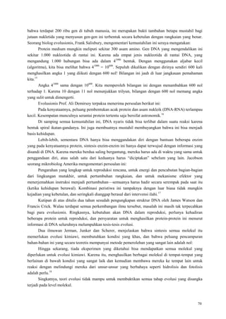 70
bahwa terdapat 200 ribu gen di tubuh manusia, ini merupakan bukti tambahan betapa mustahil bagi
jutaan nukletida yang menyusun gen-gen ini terbentuk secara kebetulan dengan rangkaian yang benar.
Seorang biolog evolusionis, Frank Salisbury, mengomentari kemustahilan ini seraya mengatakan:
Protein medium mungkin meliputi sekitar 300 asam amino. Gen DNA yang mengendalikan ini
sekitar 1.000 nukleotida di rantai ini. Karena ada empat jenis nukleotida di rantai DNA, yang
mengandung 1.000 hubungan bisa ada dalam 41000
bentuk. Dengan menggunakan aljabar kecil
(algoritma), kita bisa melihat bahwa 41000
= 10600
. Sepuluh dikalikan dengan dirinya sendiri 600 kali
menghasilkan angka 1 yang diikuti dengan 600 nol! Bilangan ini jauh di luar jangkauan pemahaman
kita.15
Angka 41000
sama dengan 10600
. Kita memperoleh bilangan ini dengan menambahkan 600 nol
terhadap 1. Karena 10 dengan 11 nol menunjukkan trilyun, bilangan dengan 600 nol memang angka
yang sulit untuk dimengerti.
Evolusionis Prof. Ali Demirsoy terpaksa menerima persoalan berikut ini:
Pada kenyataannya, peluang pembentukan acak protein dan asam nukleik (DNA-RNA) terlampau
kecil. Kesempatan munculnya serantai protein tertentu saja bersifat astronomik.16
Di samping semua kemustahilan ini, DNA nyaris tidak bisa terlibat dalam suatu reaksi karena
bentuk spiral ikatan-gandanya. Ini juga membuatnya mustahil membayangkan bahwa ini bisa menjadi
basis kehidupan.
Lebih-lebih, sementara DNA hanya bisa menggandakan diri dengan bantuan beberapa enzim
yang pada kenyataannya protein, sintesis enzim-enzim ini hanya dapat terwujud dengan informasi yang
disandi di DNA. Karena mereka berdua saling bergantung, mereka harus ada di waktu yang sama untuk
penggandaan diri, atau salah satu dari keduanya harus ―diciptakan‖ sebelum yang lain. Jacobson
seorang mikrobiolog Amerika mengomentari persoalan ini:
Pengarahan yang lengkap untuk reproduksi rencana, untuk energi dan pencabutan bagian-bagian
dari lingkungan mutakhir, untuk pertumbuhan rangkaian, dan untuk mekanisme efektor yang
menerjemahkan instruksi menjadi pertumbuhan—semuanya harus hadir secara serempak pada saat itu
(ketika kehidupan berawal). Kombinasi peristiwa ini tampaknya dengan luar biasa tidak mungkin
kejadian yang kebetulan, dan seringkali dianggap berasal dari intervensi ilahi.17
Kutipan di atas ditulis dua tahun sesudah pengungkapan struktur DNA oleh James Watson dan
Francis Crick. Walau terdapat semua perkembangan ilmu tersebut, masalah ini masih tak terpecahkan
bagi para evolusionis. Ringkasnya, kebutuhan akan DNA dalam reproduksi, perlunya kehadiran
beberapa protein untuk reproduksi, dan persyaratan untuk menghasilkan protein-protein ini menurut
informasi di DNA seluruhnya melumpuhkan tesis-tesis evolusi.
Dua ilmuwan Jerman, Junker dan Scherer, menjelaskan bahwa sintesis semua molekul itu
memerlukan evolusi kimiawi, membutuhkan kondisi yang khas, dan bahwa peluang pencampuran
bahan-bahan ini yang secara teoretis mempunyai metode pemerolehan yang sangat lain adalah nol:
Hingga sekarang, tiada eksperimen yang diketahui bisa mendapatkan semua molekul yang
diperlukan untuk evolusi kimiawi. Karena itu, menghasilkan berbagai molekul di tempat-tempat yang
berlainan di bawah kondisi yang sangat laik dan kemudian membawa mereka ke tempat lain untuk
reaksi dengan melindungi mereka dari unsur-unsur yang berbahaya seperti hidrolisis dan fotolisis
adalah perlu.18
Singkatnya, teori evolusi tidak mampu untuk membuktikan semua tahap evolusi yang disangka
terjadi pada level molekul.
 