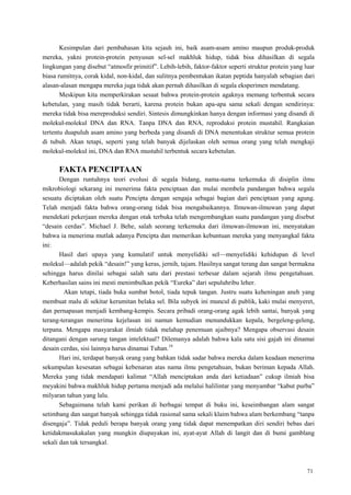 71
Kesimpulan dari pembahasan kita sejauh ini, baik asam-asam amino maupun produk-produk
mereka, yakni protein-protein penyusun sel-sel makhluk hidup, tidak bisa dihasilkan di segala
lingkungan yang disebut ―atmosfir primitif‖. Lebih-lebih, faktor-faktor seperti struktur protein yang luar
biasa rumitnya, corak kidal, non-kidal, dan sulitnya pembentukan ikatan peptida hanyalah sebagian dari
alasan-alasan mengapa mereka juga tidak akan pernah dihasilkan di segala eksperimen mendatang.
Meskipun kita memperkirakan sesaat bahwa protein-protein agaknya memang terbentuk secara
kebetulan, yang masih tidak berarti, karena protein bukan apa-apa sama sekali dengan sendirinya:
mereka tidak bisa mereproduksi sendiri. Sintesis dimungkinkan hanya dengan informasi yang disandi di
molekul-molekul DNA dan RNA. Tanpa DNA dan RNA, reproduksi protein mustahil. Rangkaian
tertentu duapuluh asam amino yang berbeda yang disandi di DNA menentukan struktur semua protein
di tubuh. Akan tetapi, seperti yang telah banyak dijelaskan oleh semua orang yang telah mengkaji
molekul-molekul ini, DNA dan RNA mustahil terbentuk secara kebetulan.
FAKTA PENCIPTAAN
Dengan runtuhnya teori evolusi di segala bidang, nama-nama terkemuka di disiplin ilmu
mikrobiologi sekarang ini menerima fakta penciptaan dan mulai membela pandangan bahwa segala
sesuatu diciptakan oleh suatu Pencipta dengan sengaja sebagai bagian dari penciptaan yang agung.
Telah menjadi fakta bahwa orang-orang tidak bisa mengabaikannya. Ilmuwan-ilmuwan yang dapat
mendekati pekerjaan mereka dengan otak terbuka telah mengembangkan suatu pandangan yang disebut
―desain cerdas‖. Michael J. Behe, salah seorang terkemuka dari ilmuwan-ilmuwan ini, menyatakan
bahwa ia menerima mutlak adanya Pencipta dan memerikan kebuntuan mereka yang menyangkal fakta
ini:
Hasil dari upaya yang kumulatif untuk menyelidiki sel—menyelidiki kehidupan di level
molekul—adalah pekik ―desain!‖ yang keras, jernih, tajam. Hasilnya sangat terang dan sangat bermakna
sehingga harus dinilai sebagai salah satu dari prestasi terbesar dalam sejarah ilmu pengetahuan.
Keberhasilan sains ini mesti menimbulkan pekik ―Eureka‖ dari sepuluhribu leher.
Akan tetapi, tiada buka sumbat botol, tiada tepuk tangan. Justru suatu keheningan aneh yang
membuat malu di sekitar kerumitan belaka sel. Bila subyek ini muncul di publik, kaki mulai menyeret,
dan pernapasan menjadi kembang-kempis. Secara pribadi orang-orang agak lebih santai, banyak yang
terang-terangan menerima kejelasan ini namun kemudian menundukkan kepala, bergeleng-geleng,
terpana. Mengapa masyarakat ilmiah tidak melahap penemuan ajaibnya? Mengapa observasi desain
ditangani dengan sarung tangan intelektual? Dilemanya adalah bahwa kala satu sisi gajah ini dinamai
desain cerdas, sisi lainnya harus dinamai Tuhan.19
Hari ini, terdapat banyak orang yang bahkan tidak sadar bahwa mereka dalam keadaan menerima
sekumpulan kesesatan sebagai kebenaran atas nama ilmu pengetahuan, bukan beriman kepada Allah.
Mereka yang tidak mendapati kalimat ―Allah menciptakan anda dari ketiadaan‖ cukup ilmiah bisa
meyakini bahwa makhluk hidup pertama menjadi ada melalui halilintar yang menyambar ―kabut purba‖
milyaran tahun yang lalu.
Sebagaimana telah kami perikan di berbagai tempat di buku ini, keseimbangan alam sangat
setimbang dan sangat banyak sehingga tidak rasional sama sekali klaim bahwa alam berkembang ―tanpa
disengaja‖. Tidak peduli berapa banyak orang yang tidak dapat menempatkan diri sendiri bebas dari
ketidakmasukakalan yang mungkin diupayakan ini, ayat-ayat Allah di langit dan di bumi gamblang
sekali dan tak tersangkal.
 