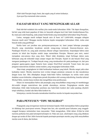 72
Allah ialah Pencipta langit, bumi, dan segala yang di antara keduanya.
Ayat-ayat-Nya memenuhi alam semesta.
FALSAFAH SESAT YANG MENGINGKARI ALLAH
Pada bab-bab terdahulu kita melihat jelas tanda-tanda keberadaan Allah. Tak dapat disangsikan,
hal-hal yang telah kami paparkan di buku ini hanyalah sebagian kecil dari bukti ketakterbatasan-Nya.
Ke mana pun anda berpaling, anda jumpai benda-benda yang menunjukkan keberadaan Sang Pencipta.
Lantas, mengapa masih terdapat banyak ateis di bumi ini? Lebih-lebih, mengapa sebagian
ilmuwan masih ateis? Mengapa mereka berkeras kepala mengingkari keberadaan Allah, walau amat
banyak tanda yang gamblang?
Ketika kami cari jawaban atas pertanyaan-pertanyaan ini, kami jumpai beberapa prasangka
filosofis yang menelurkan keyakinan ateistik orang-orang—termasuk ilmuwan-ilmuwan ateis.
Pandangan filosofis ini, yang pada umumnya dikenal sebagai materialisme, berpendapat bahwa alam
semesta ini kekal dan berjalan sendiri tanpa memerlukan Pencipta. Menurut para ateis, materi
merupakan satu-satunya daya yang eksis. Materi tidak diciptakan, tetapi berfungsi dalam suatu
kebiasaan yang tak terkendali tanpa campur tangan dari Pencipta. Sejauh ini ada banyak filsuf yang
menganut pandangan ini. Terdapat banyak orang, yang mendasarkan diri pada pandangan ini, dari para
penganut agama-agama pagan Sumeria kuno sampai filsuf-filsuf atomistik Yunani kuno dan para
penganut materialisme dialektis zaman modern, yang mengingkari keberadaan Allah.
Akan tetapi, pengingkaran ini tidak berdasarkan landasan yang kokoh. Mereka sangat yakin akan
keabadian materi. Mereka menerima teori evolusi dengan penalaran semacam ini dan meyakininya
dengan keras hati. Bila dihadapkan dengan bukti-bukti bahwa kehidupan itu terlalu rumit untuk
diadakan secara kebetulan, sebagaimana pernah dinyatakan oleh seorang mikrobiolog Amerika terkenal
Michael Behe, mereka hanya terdiam dan mengalihkan tema pembicaraan.
Situasi ini menunjukkan bahwa ada prasangka yang menyebabkan orang-orang ini membelenggu
diri-sendiri dengan materialisme dan produk alamiahnya, ateisme. Pengingkaran mereka akan
keberadaan Allah tidak berdasarkan penilaian atas bukti-bukti konkret dari sudut pandang obyektif,
tetapi sebaliknya, kendati ada fakta-fakta konkret itu.
Selanjutnya, mereka berusaha memaksakan kekafiran mereka itu kepada masyarakat luas.
PARA PENYUSUN “TIPU MUSLIHAT”
Propaganda yang terorganisasi melawan keimanan kepada Allah menunjukkan bahwa pergerakan
ini didalangi dari pusat-pusat tertentu. Dengan kata lain, ada sejumlah pusat kekuatan yang sungguh-
sungguh berupaya melunturkan iman masyarakat. Tidak mengejutkan, Allah dalam Al-Qur‘an telah
meminta perhatian kita pada kelompok-kelompok ini. Pada satu ayat, sekelompok orang yang dihukum
dengan api neraka di Hari Akhir berteriak kepada pemimpin-pemimpin mereka yang telah menyebabkan
mereka sesat di dunia, dan berkata:
 